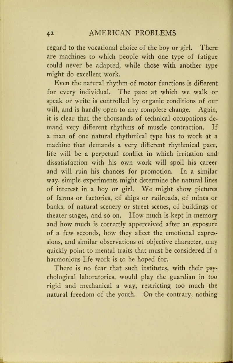 regard to the vocational choice of the boy or girl. There are machines to which people with one type of fatigue could never be adapted, while those with another type might do excellent work. Even the natural rhythm of motor functions is different for every individual. The pace at which we walk or speak or write is controlled by organic conditions of our will, and is hardly open to any complete change. Again, it is clear that the thousands of technical occupations de- mand very different rhythms of muscle contraction. If a man of one natural rhythmical type has to work at a machine that demands a very different rhythmical pace, life will be a perpetual conflict in which irritation and dissatisfaction with his own work will spoil his career and will ruin his chances for promotion. In a similar way, simple experiments might determine the natural lines of interest in a boy or girl. We might show pictures of farms or factories, of ships or railroads, of mines or banks, of natural scenery or street scenes, of buildings or theater stages, and so on. How much is kept in memorj and how much is correctly apperceived after an exposure of a few seconds, how they affect the emotional expres- sions, and similar observations of objective character, may quickly point to mental traits that must be considered if a harmonious life work is to be hoped for. There is no fear that such institutes, with their psy- chological laboratories, would play the guardian in too rigid and mechanical a way, restricting too much the natural freedom of the youth. On the contrary, nothing