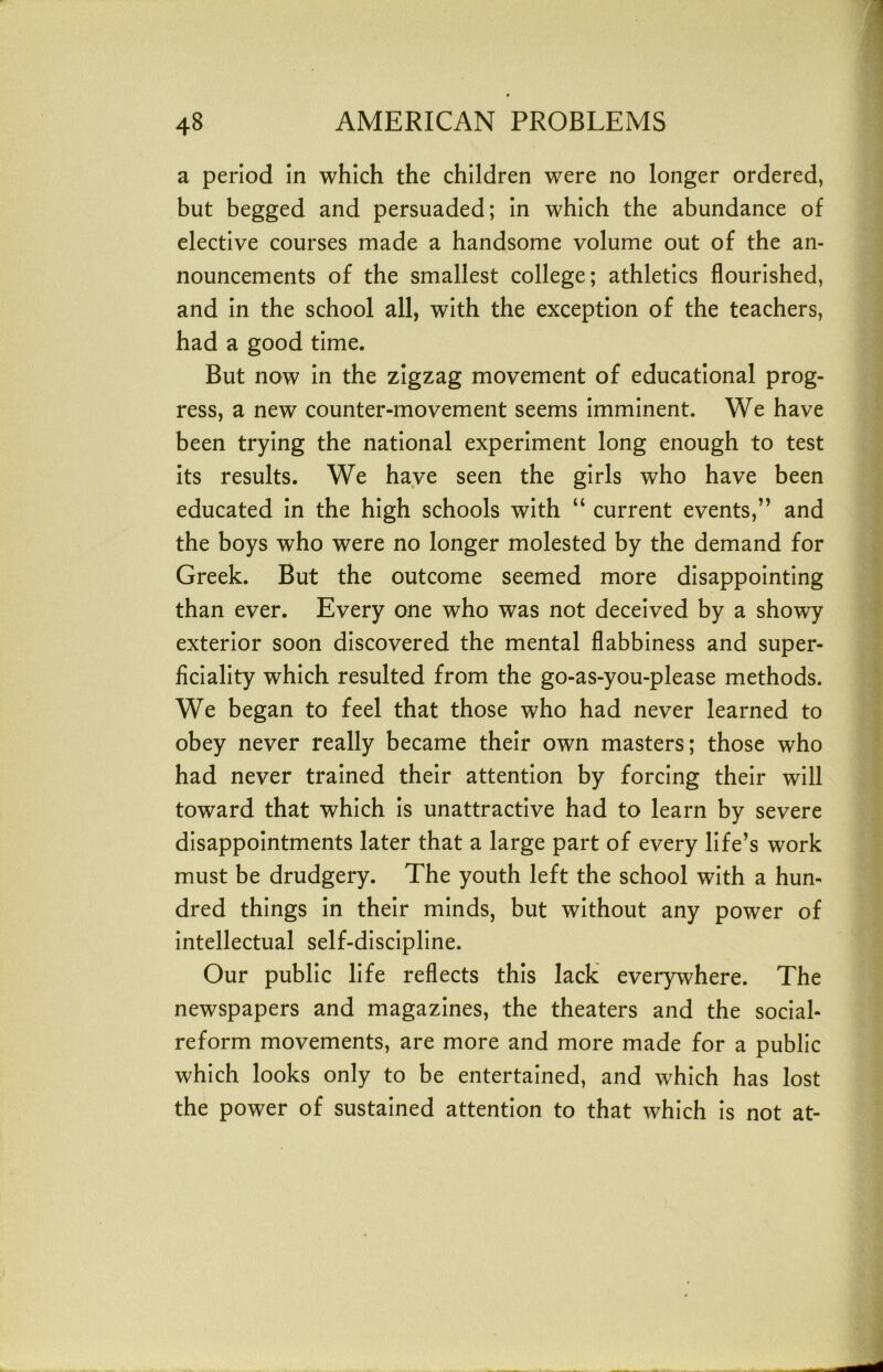 a period in which the children were no longer ordered, but begged and persuaded; in which the abundance of elective courses made a handsome volume out of the an- nouncements of the smallest college; athletics flourished, and in the school all, with the exception of the teachers, had a good time. But now in the zigzag movement of educational prog- ress, a new counter-movement seems imminent. We have been trying the national experiment long enough to test its results. We have seen the girls who have been educated in the high schools with “ current events,” and the boys who were no longer molested by the demand for Greek. But the outcome seemed more disappointing than ever. Every one who was not deceived by a showy exterior soon discovered the mental flabbiness and super- ficiality which resulted from the go-as-you-please methods. We began to feel that those who had never learned to obey never really became their own masters; those who had never trained their attention by forcing their will toward that which is unattractive had to learn by severe disappointments later that a large part of every life’s work must be drudgery. The youth left the school with a hun- dred things in their minds, but without any power of intellectual self-discipline. Our public life reflects this lack everywhere. The newspapers and magazines, the theaters and the social- reform movements, are more and more made for a public which looks only to be entertained, and which has lost the power of sustained attention to that which is not at-