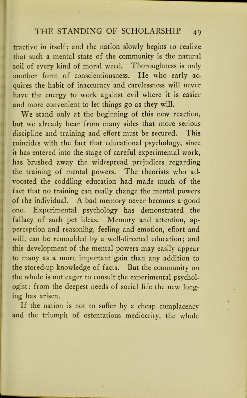 tractive in itself; and the nation slowly begins to realize that such a mental state of the community is the natural soil of every kind of moral weed. Thoroughness is only another form of conscientiousness. He who early ac- quires the habit of inaccuracy and carelessness will never have the energy to work against evil where it is easier and more convenient to let things go as they will. We stand only at the beginning of this new reaction, but we already hear from many sides that more serious discipline and training and effort must be secured. This coincides with the fact that educational psychology, since it has entered into the stage of careful experimental work, has brushed away the widespread prejudices, regarding the training of mental powers. The theorists who ad- vocated the coddling education had made much of the fact that no training can really change the mental powers of the individual. A bad memory never becomes a good one. Experimental psychology has demonstrated the fallacy of such pet ideas. Memory and attention, ap- < perception and reasonihg, feeling and emotion, effort and i will, can be remoulded by a well-directed education; and I this development of the mental powers may easily appear j to many as a more important gain than any addition to 1 the stored-up knowledge of facts. But the community on i the whole is not eager to consult the experimental psychol- < ogist: from the deepest needs of social life the new long- 1 ing has arisen. If the nation is not to suffer by a cheap complacency I and the triumph of ostentatious mediocrity, the whole I