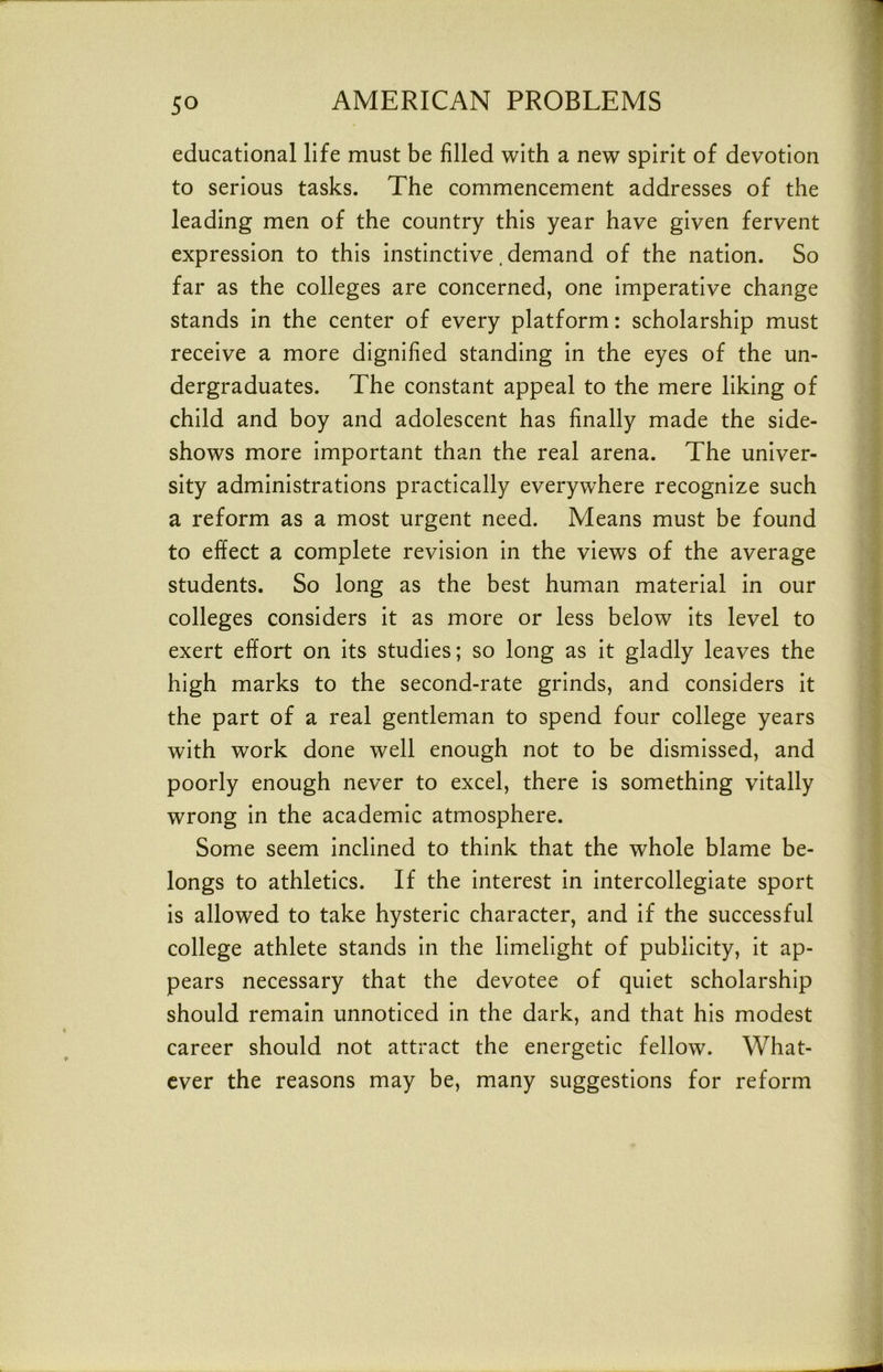 educational life must be filled with a new spirit of devotion to serious tasks. The commencement addresses of the leading men of the country this year have given fervent expression to this instinctive. demand of the nation. So far as the colleges are concerned, one imperative change stands in the center of every platform: scholarship must receive a more dignified standing in the eyes of the un- dergraduates. The constant appeal to the mere liking of child and boy and adolescent has finally made the side- shows more important than the real arena. The univer- sity administrations practically everywhere recognize such a reform as a most urgent need. Means must be found to effect a complete revision in the views of the average students. So long as the best human material in our colleges considers it as more or less below its level to exert effort on its studies; so long as it gladly leaves the high marks to the second-rate grinds, and considers it the part of a real gentleman to spend four college years with work done well enough not to be dismissed, and poorly enough never to excel, there is something vitally wrong in the academic atmosphere. Some seem inclined to think that the whole blame be- longs to athletics. If the interest in intercollegiate sport is allowed to take hysteric character, and if the successful college athlete stands in the limelight of publicity, it ap- pears necessary that the devotee of quiet scholarship should remain unnoticed in the dark, and that his modest career should not attract the energetic fellow. What- ever the reasons may be, many suggestions for reform
