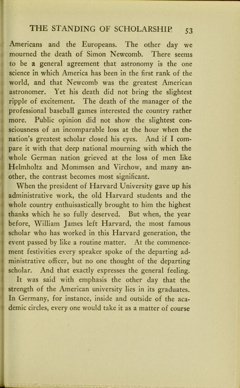 Americans and the Europeans. The other day we mourned the death of Simon Newcomb. There seems to be a general agreement that astronomy is the one science In which America has been in the first rank of the world, and that Newcomb was the greatest American astronomer. Yet his death did not bring the slightest ripple of excitement. The death of the manager of the professional baseball games interested the country rather more. Public opinion did not show the slightest con- sciousness of an incomparable loss at the hour when the nation’s greatest scholar closed his eyes. And if I com- pare it with that deep national mourning with which the whole German nation grieved at the loss of men like Helmholtz and Mommsen and Virchow, and many an- other, the contrast becomes most significant. When the president of Harvard University gave up his 1 administrative work, the old Harvard students and the whole country enthuisastically brought to him the highest i thanks which he so fully deserved. But when, the year before, William James left Harvard, the most famous r scholar who has worked in this Harvard generation, the j event passed by like a routine matter. At the commence- : ment festivities every speaker spoke of the departing ad- I ministrative officer, but no one thought of the departing I scholar. And that exactly expresses the general feeling. It was said with emphasis the other day that the ' strength of the American university lies in its graduates. In Germany, for instance, inside and outside of the aca- 1 demic circles, every one would take it as a matter of course