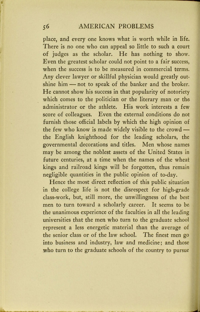 place, and every one knows what is worth while in life. There is no one who can appeal so little to such a court of judges as the scholar. He has nothing to show. Even the greatest scholar could not point to a fair success, when the success is to be measured in commercial terms. Any clever lawyer or skillful physician would greatly out- shine him — not to speak of the banker and the broker. He cannot show his success in that popularity of notoriety which comes to the politician or the literary man or the administrator or the athlete. His work interests a few score of colleagues. Even the external conditions do not furnish those official labels by which the high opinion of the few who know is made widely visible to the crowd — the English knighthood for the leading scholars, the governmental decorations and titles. Men whose names may be among the noblest assets of the United States in future centuries, at a time when the names of the wheat kings and railroad kings will be forgotten, thus remain negligible quantities in the public opinion of to-day. Hence the most direct reflection of this public situation in the college life is not the disrespect for high-grade class-work, but, still more, the unwillingness of the best men to turn toward a scholarly career. It seems to be, the unanimous experience of the faculties in all the leading universities that the men who turn to the graduate school represent a less energetic material than the average of the senior class or of the law school. The finest men go into business and industry, law and medicine; and those who turn to the graduate schools of the country to pursue
