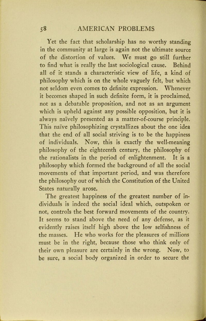 Yet the fact that scholarship has no worthy standing in the community at large is again not the ultimate source of the distortion of values. We must go still further to find what is really the last sociological cause. Behind all of it stands a characteristic view of life, a kind of philosophy which is on the whole vaguely felt, but which not seldom even comes to definite expression. Whenever it becomes shaped in such definite form, it is proclaimed, not as a debatable proposition, and not as an argument which is upheld against any possible opposition, but it is always naively presented as a matter-of-course principle. This naive philosophizing crystallizes about the one idea that the end of all social striving is to be the happiness of individuals. Now, this is exactly the well-meaning philosophy of the eighteenth century, the philosophy of the rationalists in the period of enlightenment. It is a philosophy which formed the background of all the social movements of that important period, and was therefore the philosophy out of which the Constitution of the United States naturally arose. The greatest happiness of the greatest number of in- dividuals is indeed the social ideal which, outspoken or not, controls the best forward movements of the country. It seems to stand above the need of any defense, as it evidently raises itself high above the low selfishness of the masses. He who works for the pleasures of millions must be in the right, because those who think only of their own pleasure are certainly in the wrong. Now, to be sure, a social body organized in order to secure the