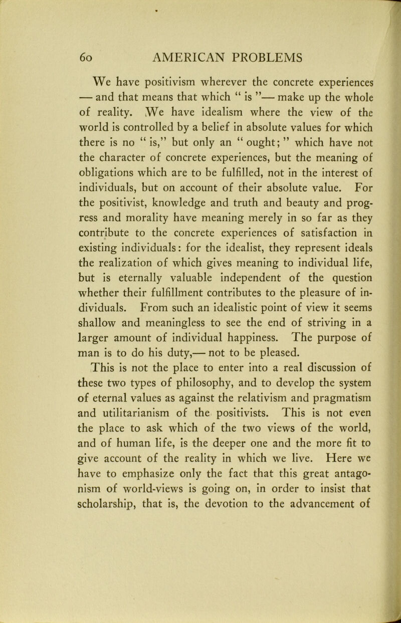 We have positivism wherever the concrete experiences — and that means that which “ Is ”— make up the whole of reality. We have Idealism where the view of the world Is controlled by a belief In absolute values for which there is no “ Is,” but only an “ ought; ” which have not the character of concrete experiences, but the meaning of obligations which are to be fulfilled, not In the Interest of Individuals, but on account of their absolute value. For the positivist, knowledge and truth and beauty and prog- ress and morality have meaning merely In so far as they contribute to the concrete experiences of satisfaction in existing Individuals: for the Idealist, they represent Ideals the realization of which gives meaning to individual life, but Is eternally valuable Independent of the question whether their fulfillment contributes to the pleasure of in- dividuals. From such an Idealistic point of view It seems shallow and meaningless to see the end of striving in a larger amount of Individual happiness. The purpose of man is to do his duty,— not to be pleased. This is not the place to enter Into a real discussion of these two types of philosophy, and to develop the system of eternal values as against the relativism and pragmatism and utilitarianism of the positivists. This is not even the place to ask which of the two views of the world, and of human life, Is the deeper one and the more fit to give account of the reality In which we live. Here we have to emphasize only the fact that this great antago- nism of world-views is going on. In order to Insist that scholarship, that Is, the devotion to the advancement of
