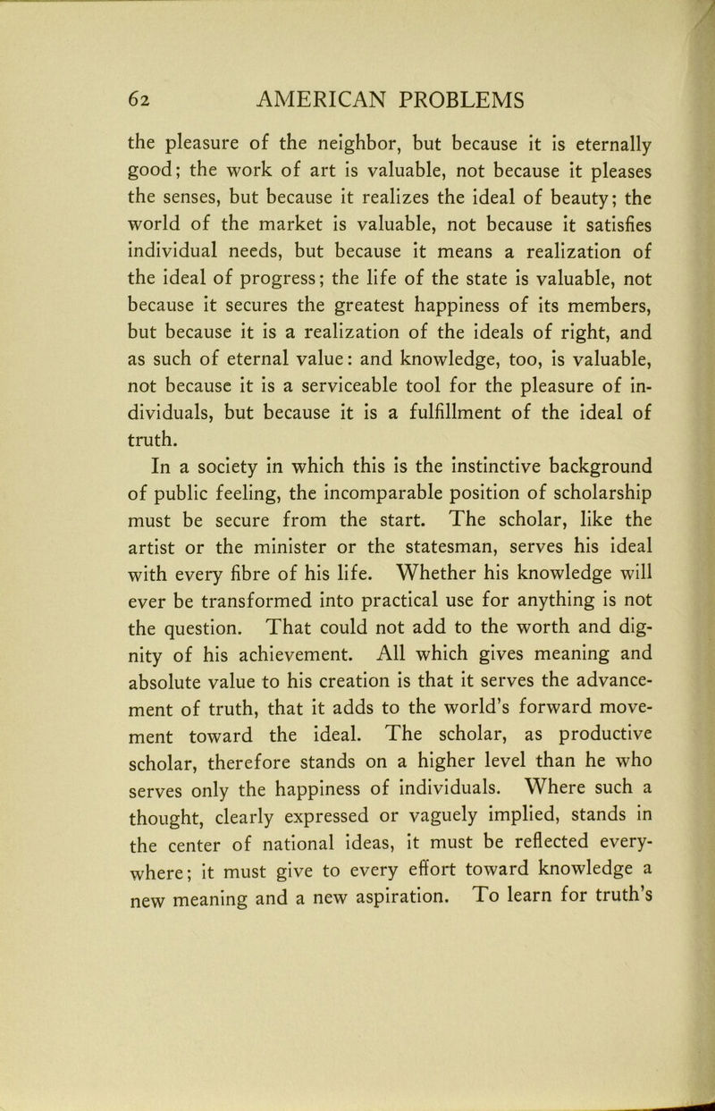 the pleasure of the neighbor, but because it is eternally good; the work of art Is valuable, not because it pleases the senses, but because It realizes the ideal of beauty; the world of the market Is valuable, not because It satisfies Individual needs, but because It means a realization of the Ideal of progress; the life of the state Is valuable, not because It secures the greatest happiness of Its members, but because it is a realization of the Ideals of right, and as such of eternal value: and knowledge, too. Is valuable, not because It is a serviceable tool for the pleasure of In- dividuals, but because it Is a fulfillment of the Ideal of truth. In a society In which this Is the Instinctive background of public feeling, the Incomparable position of scholarship must be secure from the start. The scholar, like the artist or the minister or the statesman, serves his Ideal with every fibre of his life. Whether his knowledge will ever be transformed Into practical use for anything Is not the question. That could not add to the worth and dig- nity of his achievement. All which gives meaning and absolute value to his creation Is that It serves the advance- ment of truth, that it adds to the world’s forward move- ment toward the Ideal. The scholar, as productive scholar, therefore stands on a higher level than he who serves only the happiness of individuals. Where such a thought, clearly expressed or vaguely Implied, stands in the center of national Ideas, It must be reflected every- where; It must give to every effort toward knowledge a new meaning and a new aspiration. To learn for truth’s