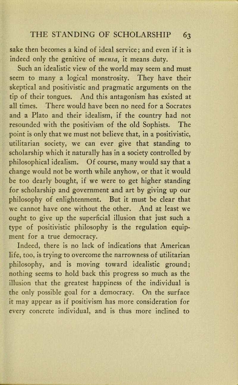 sake then becomes a kind of ideal service; and even if it is indeed only the genitive of mensa, it means duty. Such an idealistic view of the world may seem and must seem to many a logical monstrosity. They have their skeptical and positivistic and pragmatic arguments on the tip of their tongues. And this antagonism has existed at all times. There would have been no need for a Socrates and a Plato and their idealism, if the country had not resounded with the positivism of the old Sophists. The point is only that we must not believe that, in a positivistic, utilitarian society, we can ever give that standing to scholarship which it naturally has in a society controlled by philosophical idealism. Of course, many would say that a change would not be worth while anyhow, or that it would be too dearly bought, if we were to get higher standing for scholarship and government and art by giving up our philosophy of enlightenment. But it must be clear that we cannot have one without the other. And at least we ought to give up the superficial illusion that just such a type of positivistic philosophy is the regulation equip- ment for a true democracy. Indeed, there is no lack of indications that American life, too, is trying to overcome the narrowness of utilitarian philosophy, and is moving toward idealistic ground; nothing seems to hold back this progress so much as the illusion that the greatest happiness of the individual is the only possible goal for a democracy. On the surface it may appear as if positivism has more consideration for every concrete individual, and is thus more inclined to