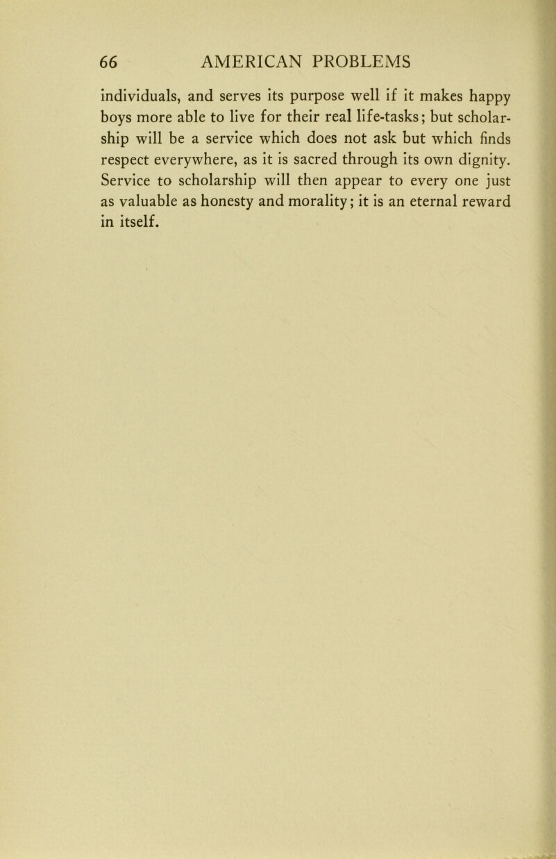 individuals, and serves its purpose well if it makes happy boys more able to live for their real life-tasks; but scholar- ship will be a service which does not ask but which finds respect everywhere, as it is sacred through its own dignity. Service to scholarship will then appear to every one just as valuable as honesty and morality; it is an eternal reward in itself.