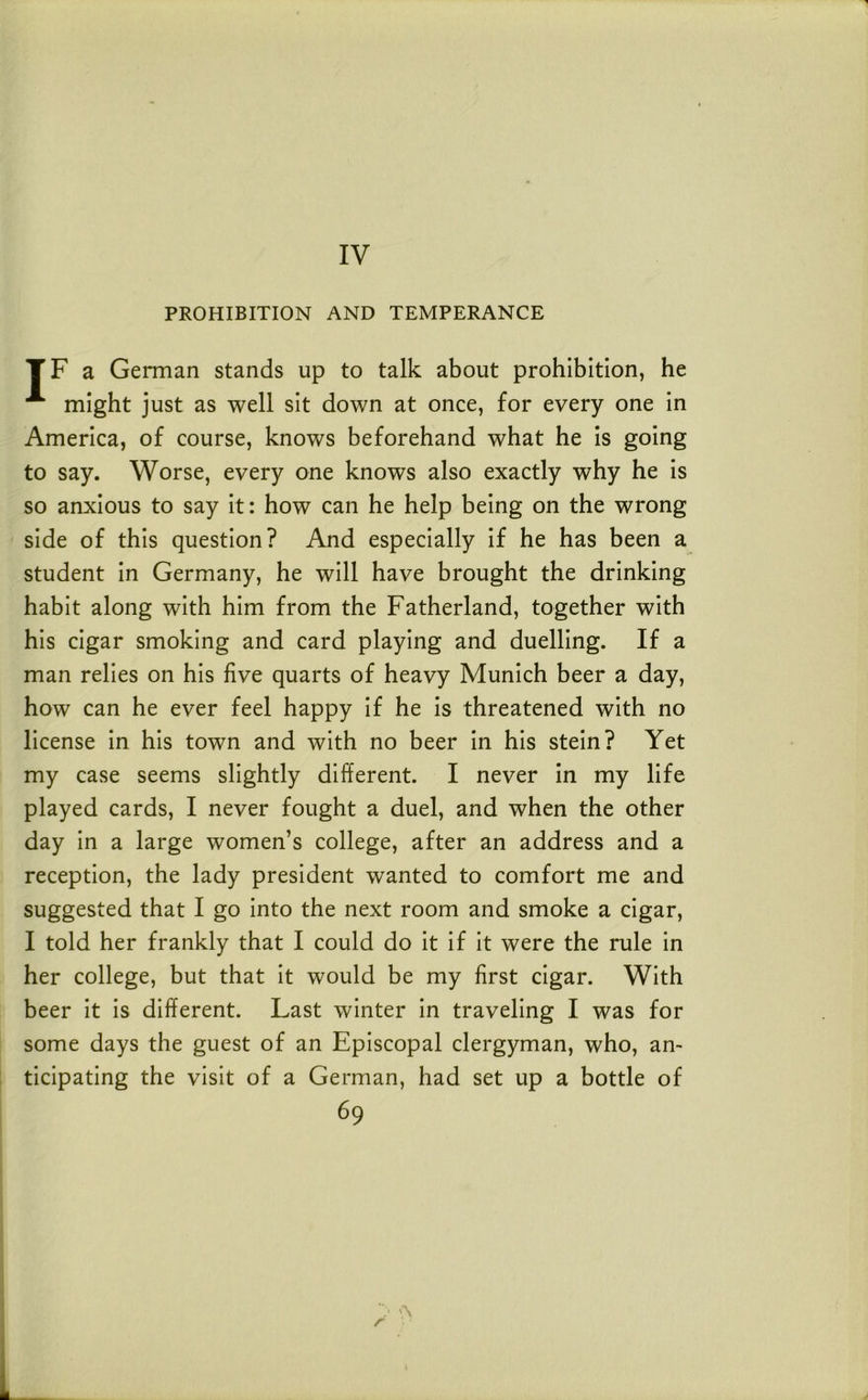 PROHIBITION AND TEMPERANCE TF a German stands up to talk about prohibition, he might just as well sit down at once, for every one in America, of course, knows beforehand what he is going to say. Worse, every one knows also exactly why he is so anxious to say it: how can he help being on the wrong side of this question? And especially if he has been a student in Germany, he will have brought the drinking habit along with him from the Fatherland, together with his cigar smoking and card playing and duelling. If a man relies on his five quarts of heavy Munich beer a day, how can he ever feel happy if he is threatened with no license in his town and with no beer in his stein? Yet my case seems slightly different. I never in my life played cards, I never fought a duel, and when the other day in a large women’s college, after an address and a reception, the lady president wanted to comfort me and suggested that I go into the next room and smoke a cigar, I told her frankly that I could do it if it were the rule in her college, but that it would be my first cigar. With beer it is different. Last winter in traveling I was for some days the guest of an Episcopal clergyman, who, an- ticipating the visit of a German, had set up a bottle of 69 r \