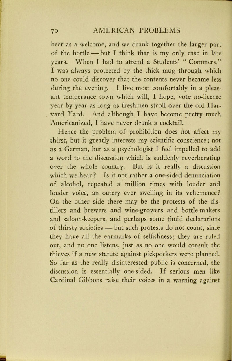 beer as a welcome, and we drank together the larger part of the bottle — but I think that is my only case in late years. When I had to attend a Students’ “ Commers,” I was always protected by the thick mug through which no one could discover that the contents never became less during the evening. I live most comfortably in a pleas- ant temperance town which will, I hope, vote no-license year by year as long as freshmen stroll over the old Har- vard Yard. And although I have become pretty much Americanized, I have never drunk a cocktail. Hence the problem of prohibition does hot affect my thirst, but it greatly interests my scientific conscience; not as a German, but as a psychologist I feel impelled to add a word to the discussion which is suddenly reverberating over the whole country. But is it really a discussion which we hear? Is it not rather a one-sided denunciation of alcohol, repeated a million times with louder and louder voice, an outcry ever swelling in its vehemence? On the other side there may be the protests of the dis- tillers and brewers and wine-growers and bottle-makers and saloon-keepers, and perhaps some timid declarations of thirsty societies — but such protests do not count, since they have all the earmarks of selfishness; they are ruled out, and no one listens, just as no one would consult the thieves if a new statute against pickpockets were planned. So far as the really disinterested public is concerned, the discussion is essentially one-sided. If serious men like Cardinal Gibbons raise their voices in a warning against