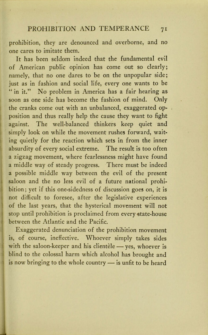 prohibition, they are denounced and overborne, and no one cares to Imitate them. It has been seldom Indeed that the fundamental evil of American public opinion has come out so clearly; namely, that no one dares to be on the unpopular side; just as In fashion and social life, every one wants to be “ In It.” No problem In America has a fair hearing as soon as one side has become the fashion of mind. Only the cranks come out with an unbalanced, exaggerated op- position and thus really help the cause they want to fight against. The well-balanced thinkers keep quiet and simply look on while the movement rushes forward, wait- ing quietly for the reaction which sets In from the Inner absurdity of every social extreme. The result Is too often a zigzag movement, where fearlessness might have found a middle way of steady progress. There must be Indeed a possible middle way between the evil of the present } saloon and the no less evil of a future national prohl- i bitlon; yet If this one-sIdedness of discussion goes on, it Is not difficult to foresee, after the legislative experiences 1 of the last years, that the hysterical movement will not ) stop until prohibition Is proclaimed from every-state-house between the Atlantic and the Pacific. Exaggerated denunciation of the prohibition movement Is, of course, Ineffective. Whoever simply takes sides with the saloon-keeper and his clIentMe — yes, whoever Is i blind to the colossal harm which alcohol has brought and \ Is now bringing to the whole country — Is unfit to be heard