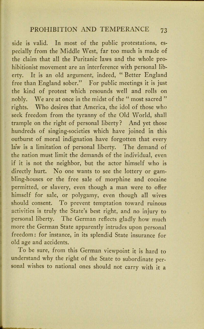 side is valid. In most of the public protestations, es- pecially from the Middle West, far too much Is made of the claim that all the Puritanic laws and the whole pro- hibitionist movement are an Interference with personal lib- erty. It Is an old argument. Indeed, “ Better England free than England sober.” For public meetings it Is just the kind of protest which resounds well and rolls on nobly. We are at once In the midst of the “ most sacred ” rights. Who desires that America, the Idol of those who seek freedom from the tyranny of the Old V/orld, shall trample on the right of personal liberty? And yet those hundreds of singing-societies which have joined in this outburst of moral indignation have forgotten that every law is a limitation of personal liberty. The demand of the nation must limit the demands of the Individual, even If It is not the neighbor, but the actor himself who Is directly hurt. No one wants to see the lottery or gam- bling-houses or the free sale of morphine and cocaine permitted, or slavery, even though a man were to offer himself for sale, or polygamy, even though all wives should consent. To prevent temptation toward ruinous activities is truly the State’s best right, and no injury to personal liberty. The German reflects gladly how much more the German State apparently intrudes upon personal freedom; for instance. In its splendid State Insurance for old age and accidents. To be sure, from this German viewpoint it is hard to understand why the right of the State to subordinate per- sonal wishes to national ones should not carry with it a