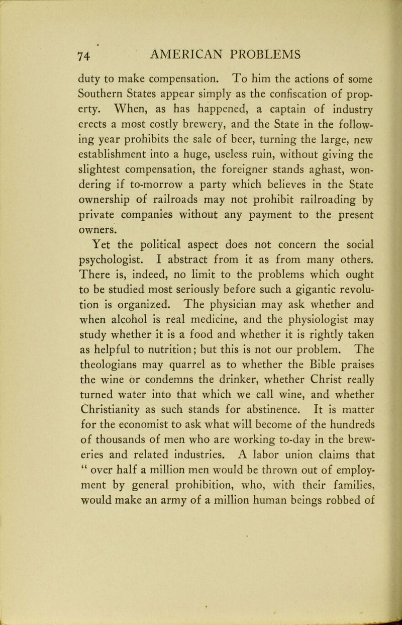 duty to make compensation. To him the actions of some Southern States appear simply as the confiscation of prop- erty. When, as has happened, a captain of industry erects a most costly brewery, and the State in the follow- ing year prohibits the sale of beer, turning the large, new establishment into a huge, useless ruin, without giving the slightest compensation, the foreigner stands aghast, won- dering if to-morrow a party which believes in the State ownership of railroads may not prohibit railroading by private companies without any payment to the present owners. Yet the political aspect does not concern the social psychologist. I abstract from it as from many others. There is, indeed, no limit to the problems which ought to be studied most seriously before such a gigantic revolu- tion is organized. The physician may ask whether and when alcohol is real medicine, and the physiologist may study whether it is a food and whether it is rightly taken as helpful to nutrition; but this is not our problem. The theologians may quarrel as to whether the Bible praises the wine or condemns the drinker, whether Christ really turned water into that which we call wine, and whether Christianity as such stands for abstinence. It is matter for the economist to ask what will become of the hundreds of thousands of men who are working to-day in the brew- eries and related industries. A labor union claims that “ over half a million men would be thrown out of employ- ment by general prohibition, who, with their families, would make an army of a million human beings robbed of