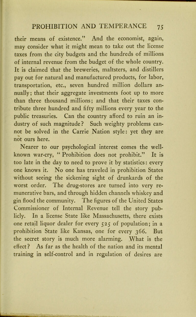 their means of existence.” And the economist, again, may consider what it might mean to take out the license taxes from the city budgets and the hundreds of millions of internal revenue from the budget of the whole country. It is claimed that the breweries, maltsters, and distillers pay out for natural and manufactured products, for labor, transportation, etc., seven hundred million dollars an- nually; that their aggregate investments foot up to more than three thousand millions; and that their taxes con- tribute three hundred and fifty millions every year to the public treasuries. Can the country afford to ruin an in- dustry of such magnitude? Such weighty problems can- not be solved in the Carrie Nation style: yet they are not ours here. Nearer to our psychological interest comes the well- known war-cry, “ Prohibition does not prohibit.” It is too late in the day to need to prove it by statistics: every one knows it. No one has traveled in prohibition States without seeing the sickening sight of drunkards of the worst order. The drug-stores are turned into very re- munerative bars, and through hidden channels whiskey and gin flood the community. The figures of the United States Commissioner of Internal Revenue tell the story pub- licly. In a license State like Massachusetts, there exists one retail liquor dealer for every 525 of population; in a prohibition State like Kansas, one for every 366. But the secret story is much more alarming. What is the effect? As far as the health of the nation and its mental training in self-control and in regulation of desires are