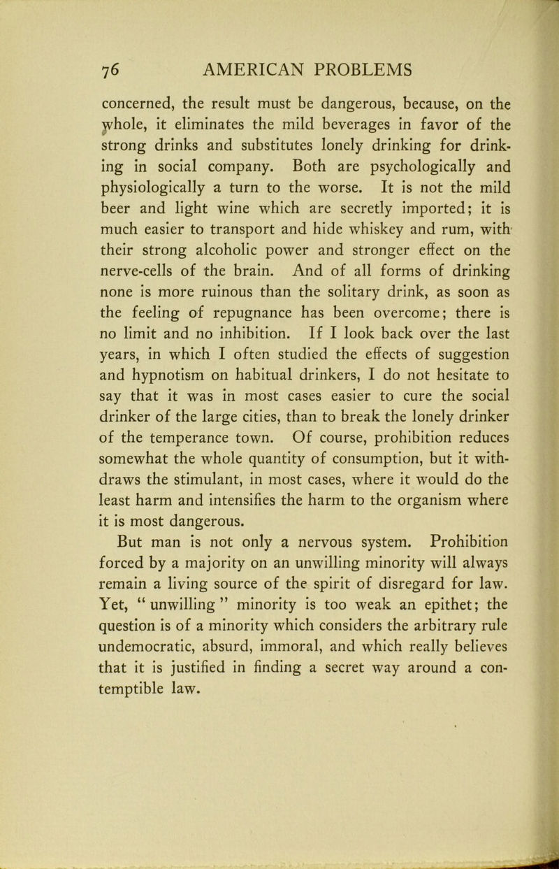 concerned, the result must be dangerous, because, on the jvhole, it eliminates the mild beverages in favor of the strong drinks and substitutes lonely drinking for drink- ing in social company. Both are psychologically and physiologically a turn to the worse. It is not the mild beer and light wine which are secretly imported; it is much easier to transport and hide whiskey and rum, with’ their strong alcoholic power and stronger effect on the nerve-cells of the brain. And of all forms of drinking none is more ruinous than the solitary drink, as soon as the feeling of repugnance has been overcome; there is no limit and no inhibition. If I look back over the last years, in which I often studied the effects of suggestion and hypnotism on habitual drinkers, I do not hesitate to say that it was in most cases easier to cure the social drinker of the large cities, than to break the lonely drinker of the temperance town. Of course, prohibition reduces somewhat the whole quantity of consumption, but it with- draws the stimulant, in most cases, where it would do the least harm and intensifies the harm to the organism where it is most dangerous. But man is not only a nervous system. Prohibition forced by a majority on an unwilling minority will always remain a living source of the spirit of disregard for law. Yet, “unwilling” minority is too weak an epithet; the question is of a minority which considers the arbitrary rule undemocratic, absurd, immoral, and which really believes that it is justified in finding a secret way around a con- temptible law.