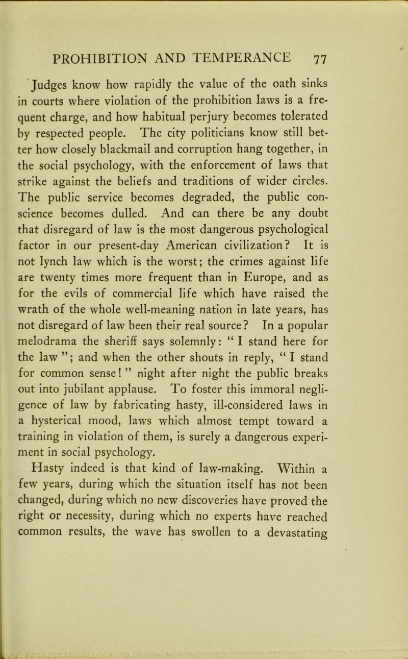 Judges know how rapidly the value of the oath sinks in courts where violation of the prohibition laws Is a fre- quent charge, and how habitual perjury becomes tolerated by respected people. The city politicians know still bet- ter how closely blackmail and corruption hang together, in the social psychology, with the enforcement of laws that strike against the beliefs and traditions of wider circles. The public service becomes degraded, the public con- science becomes dulled. And can there be any doubt that disregard of law is the most dangerous psychological factor In our present-day American civilization? It is not lynch law which Is the worst; the crimes against life are twenty times more frequent than In Europe, and as for the evils of commercial life which have raised the wrath of the whole well-meaning nation In late years, has not disregard of law been their real source? In a popular melodrama the sheriff says solemnly: “ I stand here for the law and when the other shouts In reply, “ I stand for common sense! ” night after night the public breaks out into jubilant applause. To foster this Immoral negli- gence of law by fabricating hasty, Ill-considered laws In a hysterical mood, laws which almost tempt toward a training In violation of them, Is surely a dangerous experi- ment In social psychology. Hasty indeed Is that kind of law-making. Within a few years, during which the situation itself has not been changed, during which no new discoveries have proved the right or necessity, during which no experts have reached common results, the wave has swollen to a devastating
