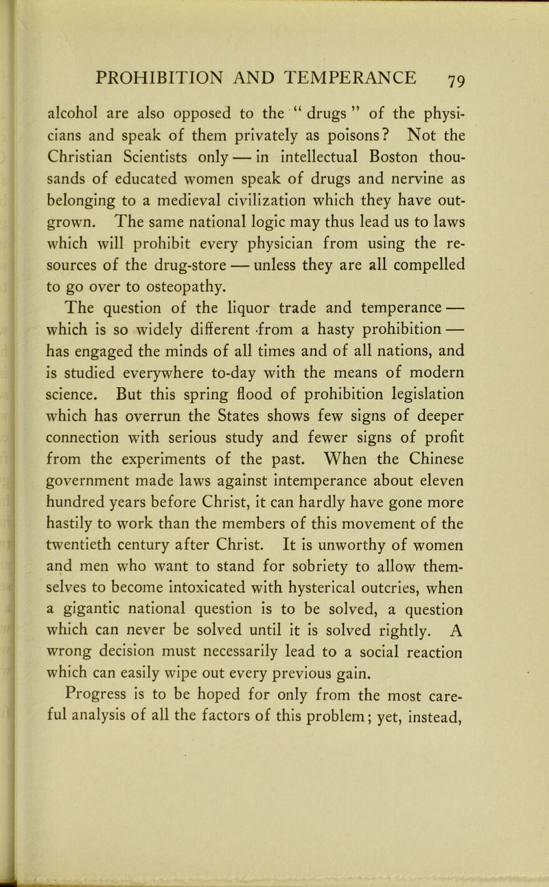 alcohol are also opposed to the “ drugs ” of the physi- cians and speak of them privately as poisons? Not the Christian Scientists only — in intellectual Boston thou- sands of educated women speak of drugs and nervine as belonging to a medieval civilization which they have out- grown. The same national logic may thus lead us to laws which will prohibit every physician from using the re- sources of the drug-store — unless they are all compelled to go over to osteopathy. The question of the liquor trade and temperance — which is so widely different -from a hasty prohibition — has engaged the minds of all times and of all nations, and is studied everywhere to-day with the means of modern science. But this spring flood of prohibition legislation which has overrun the States shows few signs of deeper connection with serious study and fewer signs of profit from the experiments of the past. When the Chinese government made laws against intemperance about eleven hundred years before Christ, it can hardly have gone more hastily to work than the members of this movement of the twentieth century after Christ. It is unworthy of women and men who want to stand for sobriety to allow them- selves to become intoxicated with hysterical outcries, when a gigantic national question is to be solved, a question which can never be solved until it is solved rightly. A wrong decision must necessarily lead to a social reaction which can easily wipe out every previous gain. Progress is to be hoped for only from the most care- ful analysis of all the factors of this problem; yet, instead.