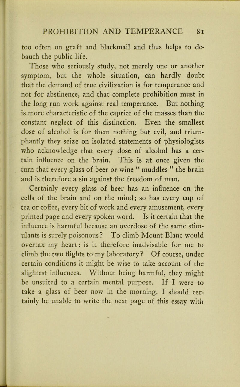 too often on graft and blackmail and thus helps to de- bauch the public life. Those who seriously study, not merely one or another symptom, but the whole situation, can hardly doubt that the demand of true civilization is for temperance and not for abstinence, and that complete prohibition must in the long run work against real temperance. But nothing is more characteristic of the caprice of the masses than the constant neglect of this distinction. Even the smallest dose of alcohol is for them nothing but evil, and trium- phantly they seize on isolated statements of physiologists who acknowledge that every dose of alcohol has a cer- tain influence on the brain. This is at once given the turn that every glass of beer or wine “ muddles ” the brain and is therefore a sin against the freedom of man. Certainly every glass of beer has an influence on the cells of the brain and on the mind; so has every cup of tea or coffee, every bit of work and every amusement, every printed page and every spoken word. Is it certain that the influence is harmful because an overdose of the same stim- ulants is surely poisonous? To climb Mount Blanc would overtax my heart: is it therefore inadvisable for me to climb the two flights to my laboratory? Of course, under certain conditions it might be wise to take account of the slightest influences. Without being harmful, they might be unsuited to a certain mental purpose. If I were to take a glass of beer now in the morning, I should cer- tainly be unable to write the next page of this essay with