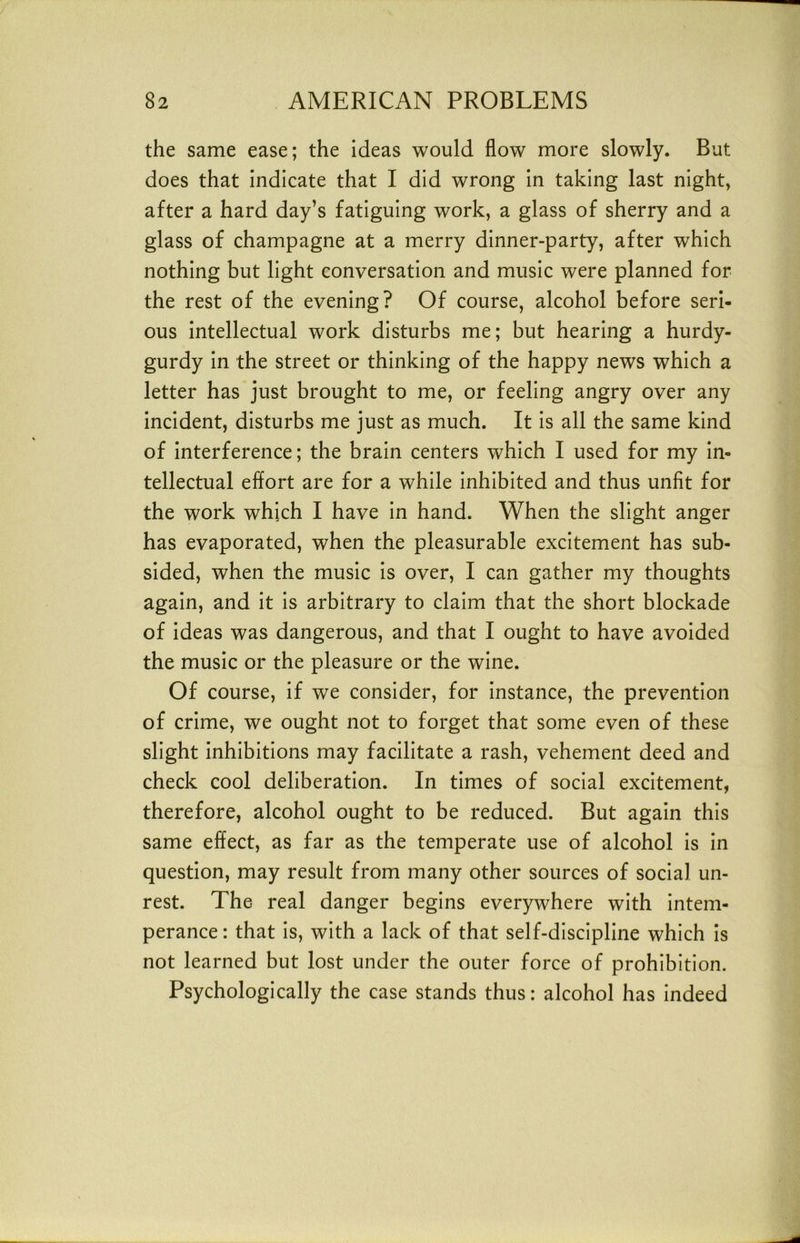 the same ease; the ideas would flow more slowly. But does that indicate that I did wrong in taking last night, after a hard day’s fatiguing work, a glass of sherry and a glass of champagne at a merry dinner-party, after which nothing but light conversation and music were planned for the rest of the evening? Of course, alcohol before seri- ous intellectual work disturbs me; but hearing a hurdy- gurdy in the street or thinking of the happy news which a letter has just brought to me, or feeling angry over any incident, disturbs me just as much. It is all the same kind of interference; the brain centers which I used for my in- tellectual effort are for a while inhibited and thus unfit for the work which I have in hand. When the slight anger has evaporated, when the pleasurable excitement has sub- sided, when the music Is over, I can gather my thoughts again, and It is arbitrary to claim that the short blockade of Ideas was dangerous, and that I ought to have avoided the music or the pleasure or the wine. Of course, if we consider, for Instance, the prevention of crime, we ought not to forget that some even of these slight inhibitions may facilitate a rash, vehement deed and check cool deliberation. In times of social excitement, therefore, alcohol ought to be reduced. But again this same effect, as far as the temperate use of alcohol Is In question, may result from many other sources of social un- rest. The real danger begins everywhere with Intem- perance : that Is, with a lack of that self-discipline which Is not learned but lost under the outer force of prohibition. Psychologically the case stands thus: alcohol has Indeed