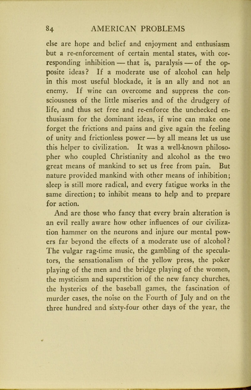 else are hope and belief and enjoyment and enthusiasm but a re-enforcement of certain mental states, with cor- responding inhibition — that is, paralysis — of the op- posite ideas? If a moderate use of alcohol can help in this most useful blockade, it is an ally and not an enemy. If wine can overcome and suppress the con- sciousness of the little miseries and of the drudgery of life, and thus set free and re-enforce the unchecked en- thusiasm for the dominant ideas, if wine can make one forget the frictions and pains and give again the feeling of unity and frictionless power — by all means let us use this helper to civilization. It was a well-known philoso- pher who coupled Christianity and alcohol as the two great means of mankind to set us free from pain. But nature provided mankind with other means of inhibition; sleep is still more radical, and every fatigue works in the same direction; to inhibit means to help and to prepare for action. And are those who fancy that every brain alteration is an evil really aware how other influences of our civiliza- tion hammer on the neurons and injure our mental pow- ers far beyond the effects of a moderate use of alcohol? The vulgar rag-time music, the gambling of the specula- tors, the sensationalism of the yellow press, the poker playing of the men and the bridge playing of the women, the mysticism and superstition of the new fancy churches, the hysterics of the baseball games, the fascination of murder cases, the noise on the Fourth of July and on the three hundred and sixty-four other days of the year, the