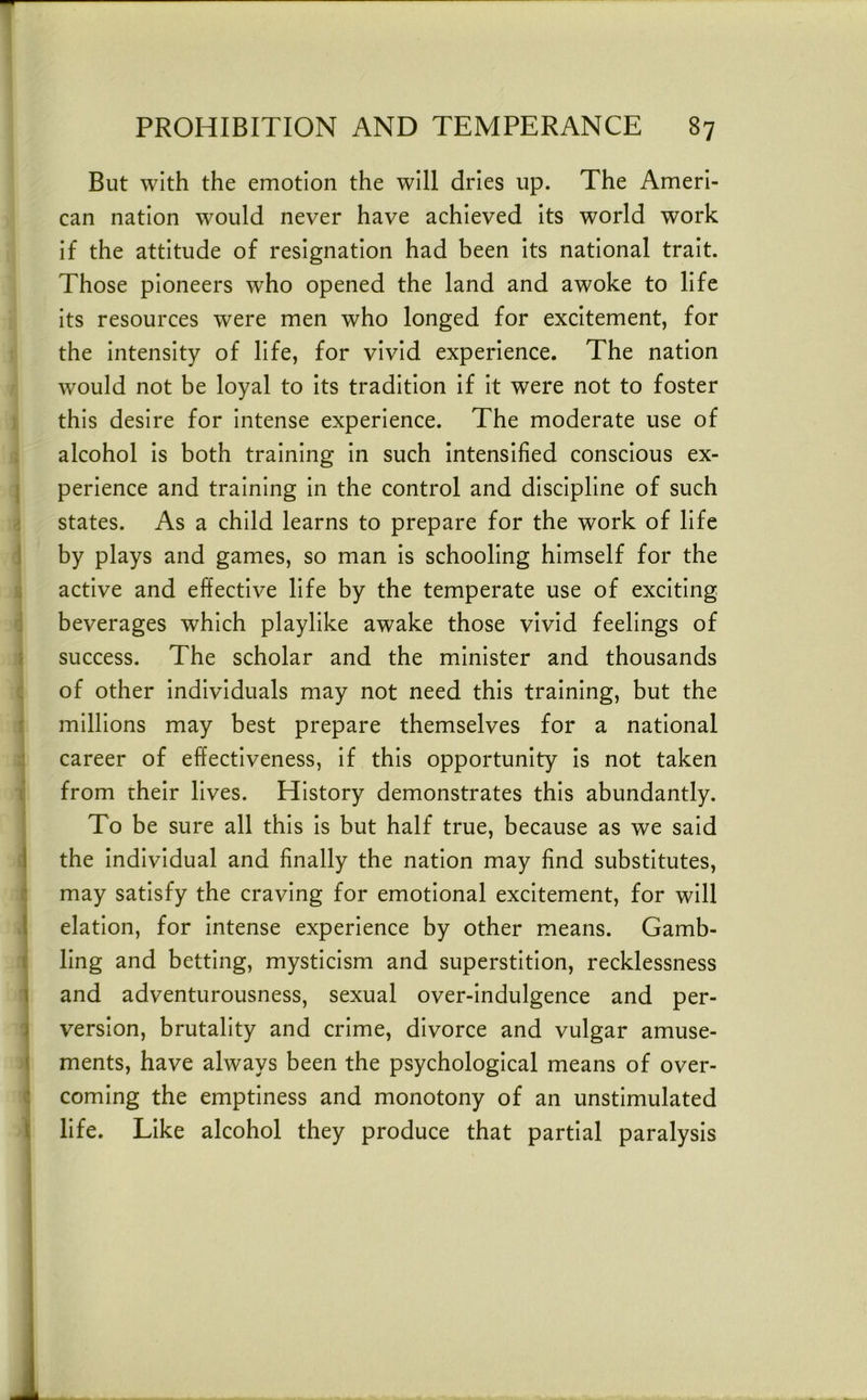 T PROHIBITION AND TEMPERANCE 87 But with the emotion the will dries up. The Ameri- can nation would never have achieved its world work if the attitude of resignation had been its national trait. Those pioneers who opened the land and awoke to life its resources were men who longed for excitement, for the intensity of life, for vivid experience. The nation would not be loyal to its tradition if it were not to foster this desire for intense experience. The moderate use of ; alcohol is both training in such intensified conscious ex- [ perience and training in the control and discipline of such i states. As a child learns to prepare for the work of life 1 by plays and games, so man is schooling himself for the i active and effective life by the temperate use of exciting : beverages which playlike awake those vivid feelings of i success. The scholar and the minister and thousands : of other individuals may not need this training, but the [ millions may best prepare themselves for a national career of effectiveness, if this opportunity is not taken i from their lives. History demonstrates this abundantly. To be sure all this is but half true, because as we said \ the individual and finally the nation may find substitutes, i: may satisfy the craving for emotional excitement, for will i elation, for intense experience by other means. Gamb- t ling and betting, mysticism and superstition, recklessness ] and adventurousness, sexual over-indulgence and per- } version, brutality and crime, divorce and vulgar amuse- \ ments, have always been the psychological means of over- : coming the emptiness and monotony of an unstimulated { life. Like alcohol they produce that partial paralysis ? i ]