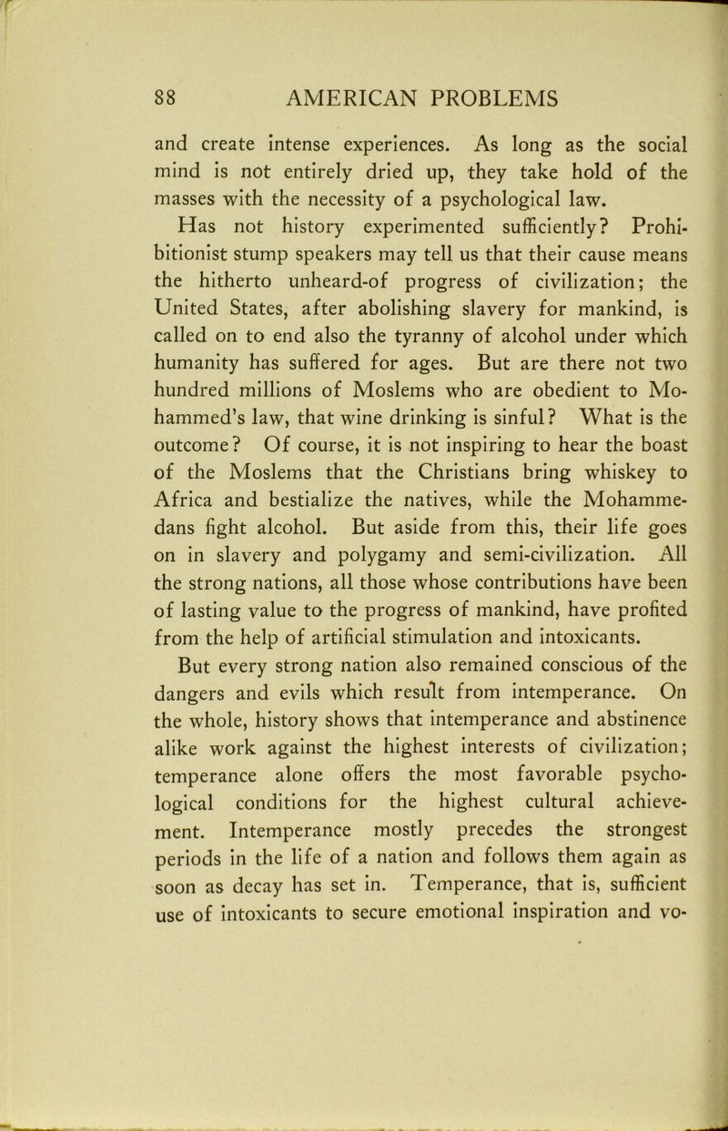 and create intense experiences. As long as the social mind is not entirely dried up, they take hold of the masses with the necessity of a psychological law. Has not history experimented sufficiently? Prohi- bitionist stump speakers may tell us that their cause means the hitherto unheard-of progress of civilization; the United States, after abolishing slavery for mankind. Is called on to end also the tyranny of alcohol under which humanity has suffered for ages. But are there not two hundred millions of Moslems who are obedient to Mo- hammed’s law, that wine drinking Is sinful? What is the outcome? Of course, it Is not Inspiring to hear the boast of the Moslems that the Christians bring whiskey to Africa and bestialize the natives, while the Mohamme- dans fight alcohol. But aside from this, their life goes on In slavery and polygamy and semi-civilization. All the strong nations, all those whose contributions have been of lasting value to the progress of mankind, have profited from the help of artificial stimulation and intoxicants. But every strong nation also remained conscious of the dangers and evils which result from intemperance. On the whole, history shows that Intemperance and abstinence alike work against the highest interests of civilization; temperance alone offers the most favorable psycho- logical conditions for the highest cultural achieve- ment. Intemperance mostly precedes the strongest periods in the life of a nation and follows them again as soon as decay has set in. Temperance, that is, sufficient use of Intoxicants to secure emotional inspiration and vo-
