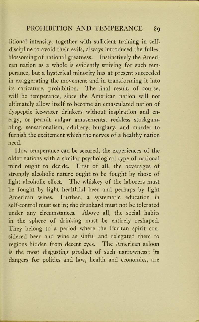 litional intensity, together with sufficient training in self- discipline to avoid their evils, always introduced the fullest blossoming of national greatness. Instinctively the Ameri- can nation as a whole is evidently striving for such tem- perance, but a hysterical minority has at present succeeded in exaggerating the movement and in transforming it into its caricature, prohibition. The final result, of course, will be temperance, since the American nation will not ultimately allow itself to become an emasculated nation of dyspeptic ice-water drinkers without inspiration and en- ergy, or permit vulgar amusements, reckless stockgam- bling, sensationalism, adultery, burglary, and murder to furnish the excitement which the nerves of a healthy nation need. How temperance can be secured, the experiences of the older nations with a similar psychological type of national mind ought to decide. First of all, the beverages of strongly alcoholic nature ought to be fought by those of light alcoholic effect. The whiskey of the laborers must be fought by light healthful beer and perhaps by light American wines. Further, a systematic education in self-control must set in; the drunkard must not be tolerated under any circumstances. Above all, the social habits in the sphere of drinking must be entirely reshaped. They belong to a period where the Puritan spirit con- sidered beer and wine as sinful and relegated them to regions hidden from decent eyes. The American saloon is the most disgusting product of such narrowness; its dangers for politics and law, health and economics, are