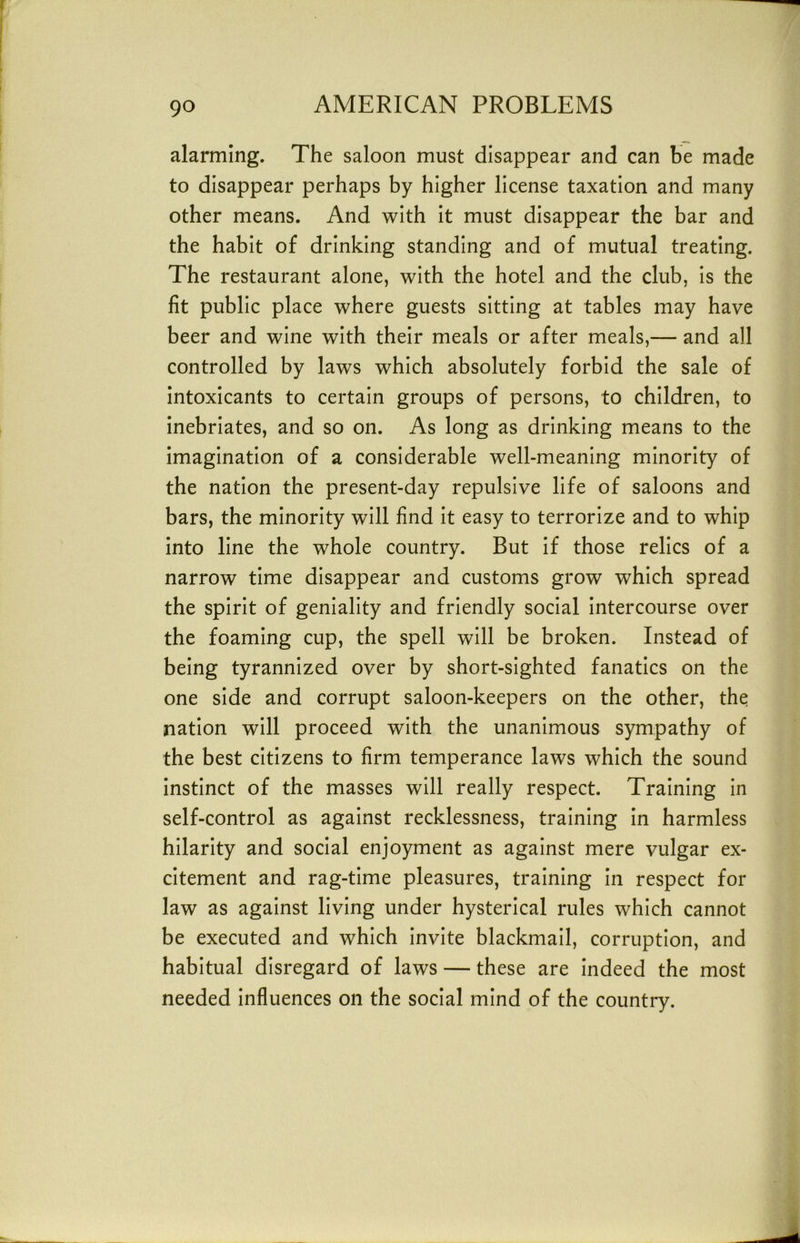alarming. The saloon must disappear and can be made to disappear perhaps by higher license taxation and many other means. And with it must disappear the bar and the habit of drinking standing and of mutual treating. The restaurant alone, with the hotel and the club, is the fit public place where guests sitting at tables may have beer and wine with their meals or after meals,— and all controlled by laws which absolutely forbid the sale of intoxicants to certain groups of persons, to children, to inebriates, and so on. As long as drinking means to the imagination of a considerable well-meaning minority of the nation the present-day repulsive life of saloons and bars, the minority will find it easy to terrorize and to whip into line the whole country. But if those relics of a narrow time disappear and customs grow which spread the spirit of geniality and friendly social intercourse over the foaming cup, the spell will be broken. Instead of being tyrannized over by short-sighted fanatics on the one side and corrupt saloon-keepers on the other, the nation will proceed with the unanimous sympathy of the best citizens to firm temperance laws which the sound instinct of the masses will really respect. Training in self-control as against recklessness, training In harmless hilarity and social enjoyment as against mere vulgar ex- citement and rag-time pleasures, training in respect for law as against living under hysterical rules which cannot be executed and which Invite blackmail, corruption, and habitual disregard of laws — these are indeed the most needed Influences on the social mind of the country.