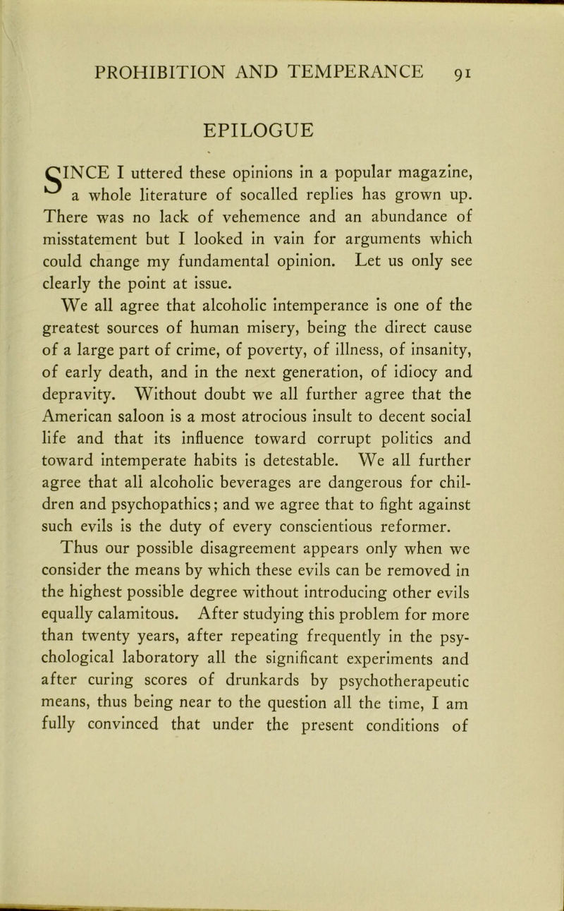 EPILOGUE CINCE I uttered these opinions In a popular magazine, ^ a whole literature of socalled replies has grown up. There was no lack of vehemence and an abundance of misstatement but I looked In vain for arguments which could change my fundamental opinion. Let us only see clearly the point at Issue. We all agree that alcoholic Intemperance Is one of the greatest sources of human misery, being the direct cause of a large part of crime, of poverty, of illness, of Insanity, of early death, and In the next generation, of Idiocy and depravity. Without doubt we all further agree that the American saloon is a most atrocious insult to decent social life and that its influence toward corrupt politics and toward intemperate habits is detestable. We all further agree that all alcoholic beverages are dangerous for chil- dren and psychopathies; and we agree that to flght against such evils is the duty of every conscientious reformer. Thus our possible disagreement appears only when we consider the means by which these evils can be removed In the highest possible degree without Introducing other evils equally calamitous. After studying this problem for more than twenty years, after repeating frequently In the psy- chological laboratory all the significant experiments and after curing scores of drunkards by psychotherapeutic means, thus being near to the question all the time, I am fully convinced that under the present conditions of