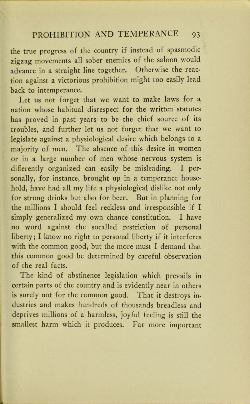 the true progress of the country if instead of spasmodic zigzag movements all sober enemies of the saloon would advance in a straight line together. Otherwise the reac- tion against a victorious prohibition might too easily lead back to intemperance. Let us not forget that we want to make laws for a nation whose habitual disrespect for the written statutes has proved in past years to be the chief source of its troubles, and further let us not forget that we want to legislate against a physiological desire which belongs to a majority of men. The absence of this desire in women or in a large number of men whose nervous system is differently organized can easily be misleading. I per- sonally, for instance, brought up in a temperance house- hold, have had all my life a physiological dislike not only for strong drinks but also for beer. But in planning for the millions I should feel reckless and irresponsible if I simply generalized my own chance constitution. I have no word against the socalled restriction of personal liberty; I know no right to personal liberty If It interferes with the common good, but the more must I demand that this common good be determined by careful observation of the real facts. The kind of abstinence legislation which prevails In certain parts of the country and Is evidently near In others is surely not for the common good. That It destroys In- dustries and makes hundreds of thousands breadless and deprives millions of a harmless, joyful feeling Is still the smallest harm which it produces. Far more Important
