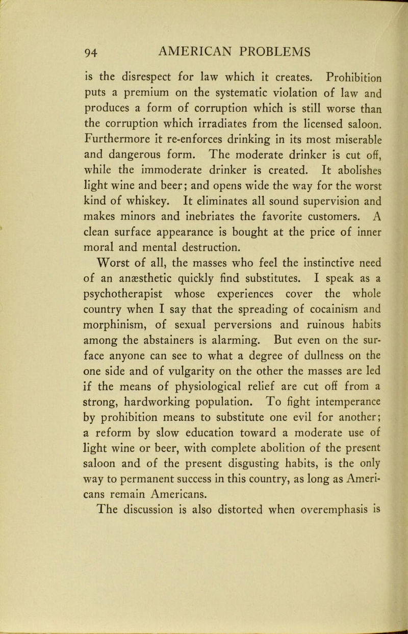 is the disrespect for law which it creates. Prohibition puts a premium on the systematic violation of law and produces a form of corruption which is still worse than the corruption which irradiates from the licensed saloon. Furthermore It re-enforces drinking In Its most miserable and dangerous form. The moderate drinker Is cut off, while the Immoderate drinker is created. It abolishes light wine and beer; and opens wide the way for the worst kind of whiskey. It eliminates all sound supervision and makes minors and Inebriates the favorite customers. A clean surface appearance Is bought at the price of Inner moral and mental destruction. Worst of all, the masses who feel the instinctive need of an anaesthetic quickly find substitutes. I speak as a psychotherapist whose experiences cover the whole country when I say that the spreading of cocalnism and morphinism, of sexual perversions and ruinous habits among the abstainers Is alarming. But even on the sur- face anyone can see to what a degree of dullness on the one side and of vulgarity on the other the masses are led if the means of physiological relief are cut off from a strong, hardworking population. To fight Intemperance by prohibition means to substitute one evil for another; a reform by slow education toward a moderate use of light wine or beer, with complete abolition of the present saloon and of the present disgusting habits. Is the only way to permanent success In this country, as long as Ameri- cans remain Americans. The discussion is also distorted when overemphasis Is