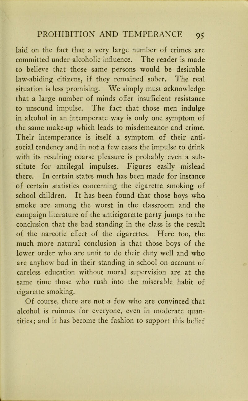 laid on the fact that a very large number of crimes are committed under alcoholic influence. The reader is made to believe that those same persons would be desirable law-abiding citizens, if they remained sober. The real situation is less promising. We simply must acknowledge that a large number of minds offer insuflicient resistance to unsound impulse. The fact that those men indulge in alcohol in an intemperate way is only one symptom of the same make-up which leads to misdemeanor and crime. Their intemperance is itself a symptom of their anti- social tendency and in not a few cases the impulse to drink with its resulting coarse pleasure Is probably even a sub- stitute for antilegal Impulses. Figures easily mislead there. In certain states much has been made for Instance of certain statistics concerning the cigarette smoking of school children. It has been found that those boys who smoke are among the worst in the classroom and the campaign literature of the anticigarette party jumps to the conclusion that the bad standing In the class Is the result of the narcotic effect of the cigarettes. Here too, the much more natural conclusion Is that those boys of the lower order who are unfit to do their duty well and who are anyhow bad In their standing In school on account of careless education without moral supervision are at the same time those who rush into the miserable habit of cigarette smoking. Of course, there are not a few who are convinced that alcohol is ruinous for everyone, even In moderate quan- tities; and It has become the fashion to support this belief