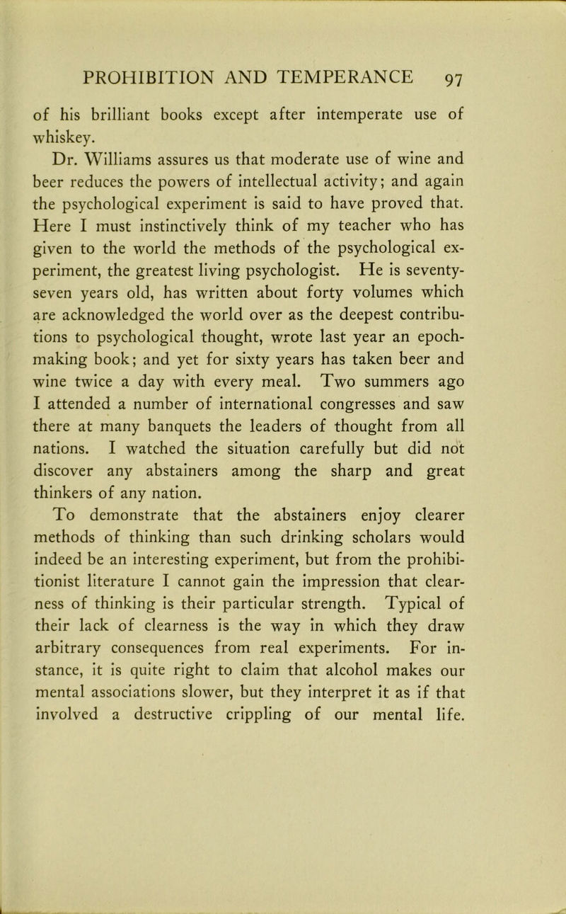of his brilliant books except after Intemperate use of whiskey. Dr. Williams assures us that moderate use of wine and beer reduces the powers of Intellectual activity; and again the psychological experiment Is said to have proved that. Here I must Instinctively think of my teacher who has given to the world the methods of the psychological ex- periment, the greatest living psychologist. He Is seventy- seven years old, has written about forty volumes which are acknowledged the world over as the deepest contribu- tions to psychological thought, wrote last year an epoch- making book; and yet for sixty years has taken beer and wine twice a day with every meal. Two summers ago I attended a number of International congresses and saw there at many banquets the leaders of thought from all nations. I watched the situation carefully but did not discover any abstainers among the sharp and great thinkers of any nation. To demonstrate that the abstainers enjoy clearer methods of thinking than such drinking scholars would indeed be an Interesting experiment, but from the prohibi- tionist literature I cannot gain the Impression that clear- ness of thinking Is their particular strength. Typical of their lack of clearness Is the way In which they draw arbitrary consequences from real experiments. For In- stance, It Is quite right to claim that alcohol makes our mental associations slower, but they Interpret it as If that involved a destructive crippling of our mental life.