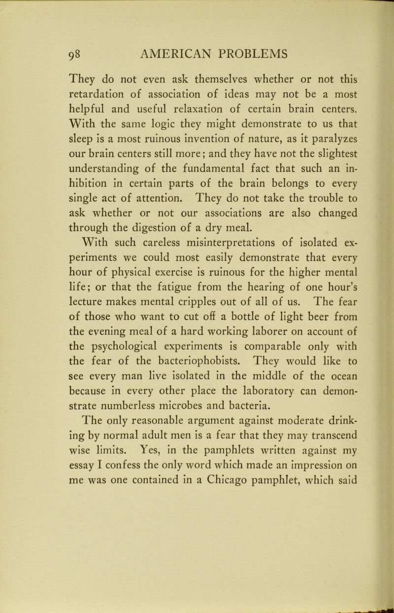 They do not even ask themselves whether or not this retardation of association of ideas may not be a most helpful and useful relaxation of certain brain centers. With the same logic they might demonstrate to us that sleep is a most ruinous invention of nature, as it paralyzes our brain centers still more; and they have not the slightest understanding of the fundamental fact that such an in- hibition in certain parts of the brain belongs to every single act of attention. They do not take the trouble to ask whether or not our associations are also changed through the digestion of a dry meal. With such careless misinterpretations of Isolated ex- periments we could most easily demonstrate that every hour of physical exercise Is ruinous for the higher mental life; or that the fatigue from the hearing of one hour’s lecture makes mental cripples out of all of us. The fear of those who want to cut off a bottle of light beer from the evening meal of a hard working laborer on account of the psychological experiments Is comparable only with the fear of the bacterlophobists. They would like to see every man live Isolated In the middle of the ocean because In every other place the laboratory can demon- strate numberless microbes and bacteria. The only reasonable argument against moderate drink- ing by normal adult men Is a fear that they may transcend wise limits. Yes, In the pamphlets written against my essay I confess the only word which made an impression on me was one contained In a Chicago pamphlet, which said