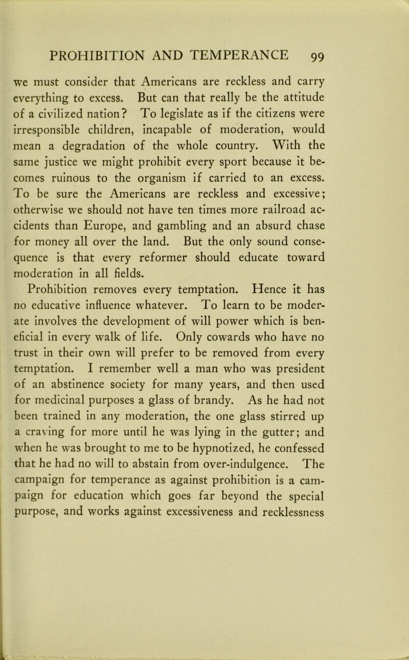 we must consider that Americans are reckless and carry everything to excess. But can that really be the attitude of a civilized nation? To legislate as if the citizens were irresponsible children, Incapable of moderation, would mean a degradation of the whole country. With the same justice we might prohibit every sport because it be- comes ruinous to the organism if carried to an excess. To be sure the Americans are reckless and excessive; otherwise we should not have ten times more railroad ac- cidents than Europe, and gambling and an absurd chase for money all over the land. But the only sound conse- quence Is that every reformer should educate toward moderation In all fields. Prohibition removes every temptation. Hence It has no educative Influence whatever. To learn to be moder- ate Involves the development of will power which is ben- eficial In every walk of life. Only cowards who have no trust In their own will prefer to be removed from every temptation. I remember well a man who was president of an abstinence society for many years, and then used for medicinal purposes a glass of brandy. As he had not been trained In any moderation, the one glass stirred up a craving for more until he was lying In the gutter; and when he was brought to me to be hypnotized, he confessed that he had no will to abstain from over-indulgence. The campaign for temperance as against prohibition is a cam- paign for education which goes far beyond the special purpose, and works against excessiveness and recklessness