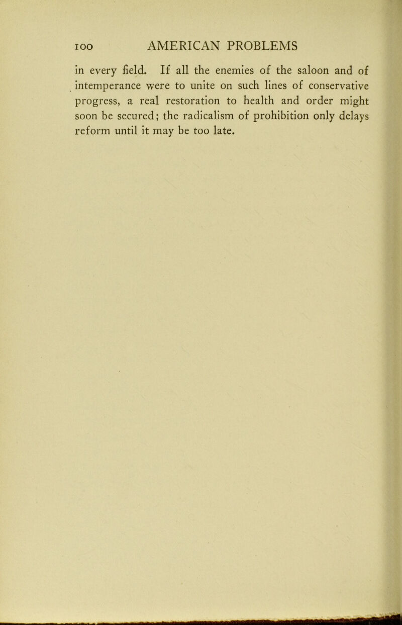 in every field. If all the enemies of the saloon and of intemperance were to unite on such lines of conservative progress, a real restoration to health and order might soon be secured; the radicalism of prohibition only delays reform until it may be too late.