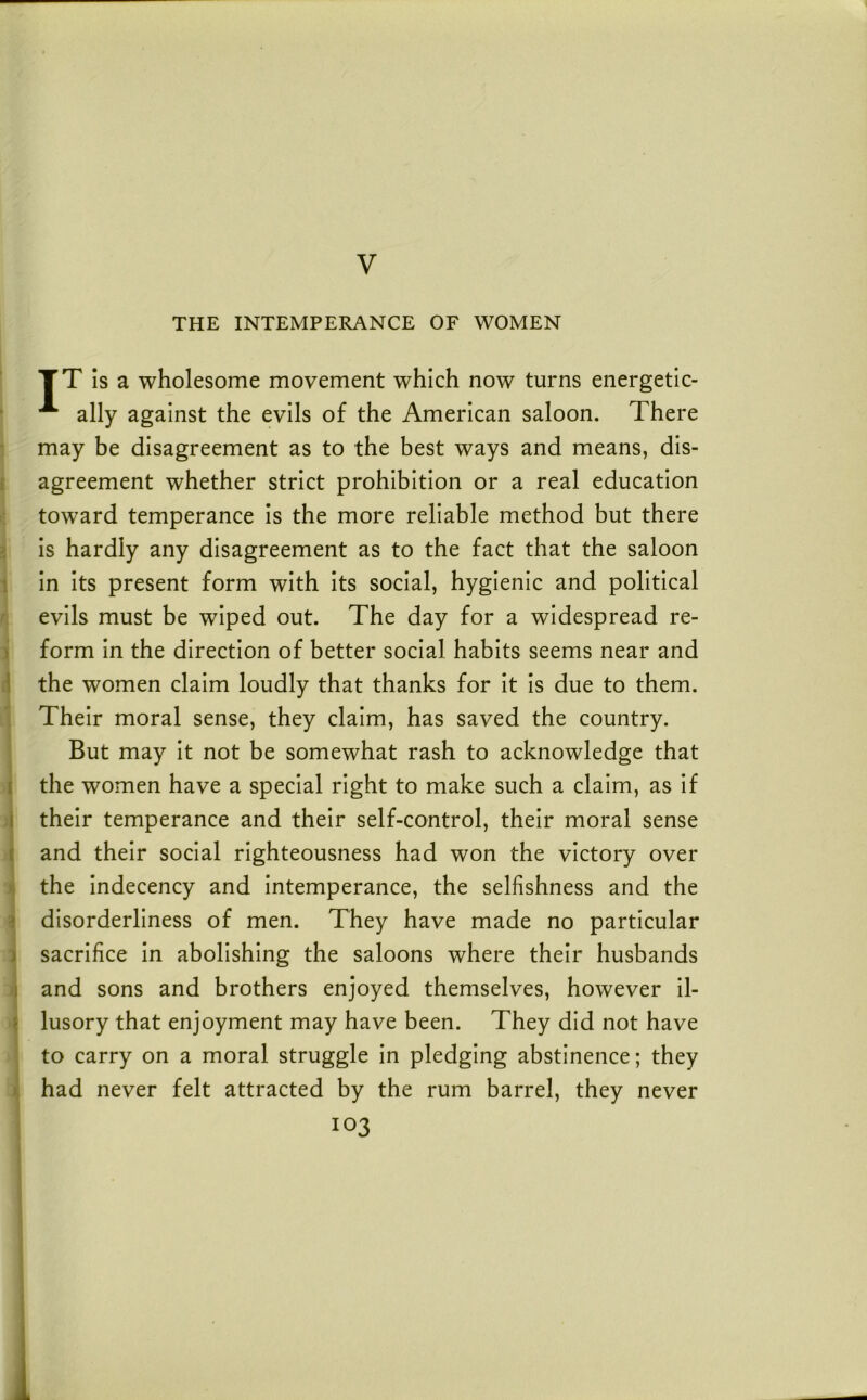 THE INTEMPERANCE OF WOMEN TT Is a wholesome movement which now turns energetlc- ■ ally against the evils of the American saloon. There may be disagreement as to the best ways and means, dis- f agreement whether strict prohibition or a real education toward temperance is the more reliable method but there i is hardly any disagreement as to the fact that the saloon 1 in Its present form with Its social, hygienic and political ^ evils must be wiped out. The day for a widespread re- i form in the direction of better social habits seems near and li the women claim loudly that thanks for it is due to them. ' Their moral sense, they claim, has saved the country. But may it not be somewhat rash to acknowledge that I the women have a special right to make such a claim, as if i their temperance and their self-control, their moral sense i and their social righteousness had won the victory over ij the indecency and intemperance, the selfishness and the a disorderliness of men. They have made no particular 1 sacrifice in abolishing the saloons where their husbands and sons and brothers enjoyed themselves, however il- i \ lusory that enjoyment may have been. They did not have ; to carry on a moral struggle in pledging abstinence; they i had never felt attracted by the rum barrel, they never 103 \ I ) i