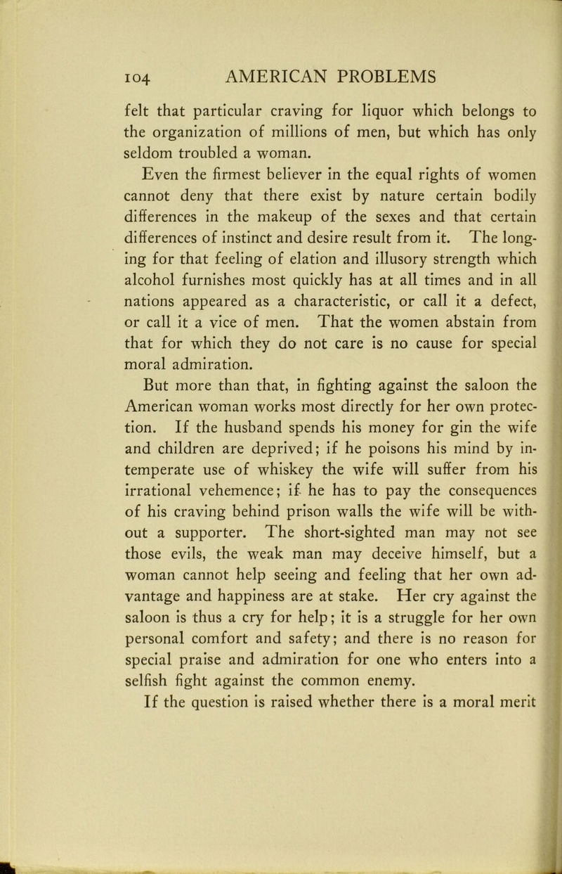 felt that particular craving for liquor which belongs to the organization of millions of men, but which has only seldom troubled a woman. Even the firmest believer in the equal rights of women cannot deny that there exist by nature certain bodily differences in the makeup of the sexes and that certain differences of instinct and desire result from it. The long- ing for that feeling of elation and illusory strength which alcohol furnishes most quickly has at all times and in all nations appeared as a characteristic, or call it a defect, or call it a vice of men. That the women abstain from that for which they do not care is no cause for special moral admiration. But more than that. In fighting against the saloon the American woman works most directly for her own protec- tion. If the husband spends his money for gin the wife and children are deprived; If he poisons his mind by in- temperate use of whiskey the wife will suffer from his irrational vehemence; If he has to pay the consequences of his craving behind prison walls the wife will be with- out a supporter. The short-sighted man may not see those evils, the weak man may deceive himself, but a woman cannot help seeing and feeling that her own ad- vantage and happiness are at stake. Her cry against the saloon Is thus a cry for help; It is a struggle for her own personal comfort and safety; and there is no reason for special praise and admiration for one who enters Into a selfish fight against the common enemy. If the question Is raised whether there Is a moral merit