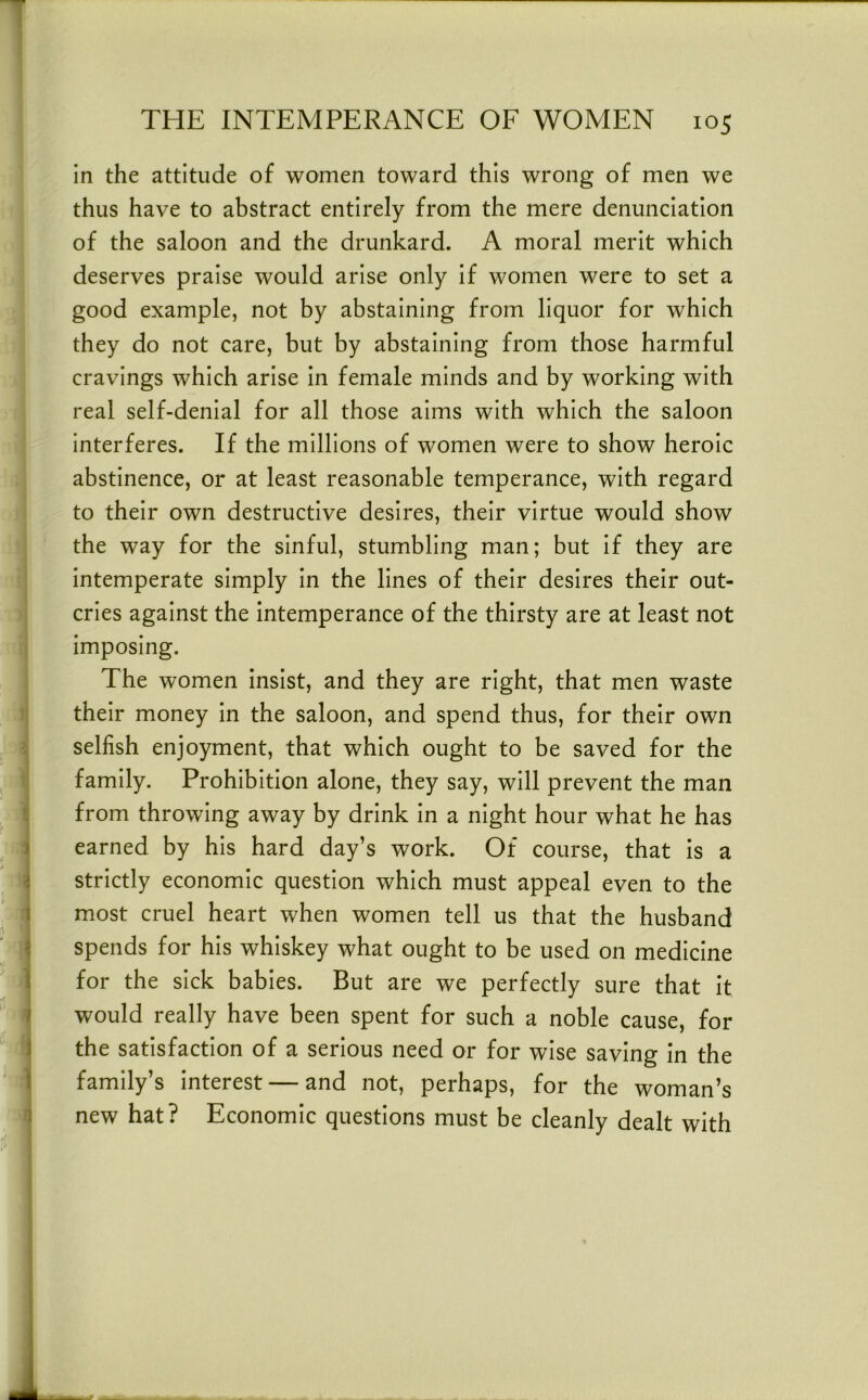in the attitude of women toward this wrong of men we thus have to abstract entirely from the mere denunciation of the saloon and the drunkard. A moral merit which deserves praise would arise only if women were to set a good example, not by abstaining from liquor for which they do not care, but by abstaining from those harmful cravings which arise in female minds and by working with real self-denial for all those aims with which the saloon interferes. If the millions of women were to show heroic abstinence, or at least reasonable temperance, with regard to their own destructive desires, their virtue would show the way for the sinful, stumbling man; but if they are intemperate simply in the lines of their desires their out- cries against the intemperance of the thirsty are at least not imposing. The women insist, and they are right, that men waste their money in the saloon, and spend thus, for their own selfish enjoyment, that which ought to be saved for the family. Prohibition alone, they say, will prevent the man from throwing away by drink in a night hour what he has earned by his hard day’s work. Of course, that is a strictly economic question which must appeal even to the most cruel heart when women tell us that the husband spends for his whiskey what ought to be used on medicine for the sick babies. But are we perfectly sure that it would really have been spent for such a noble cause, for the satisfaction of a serious need or for wise saving in the family’s interest — and not, perhaps, for the woman’s new hat? Economic questions must be cleanly dealt with