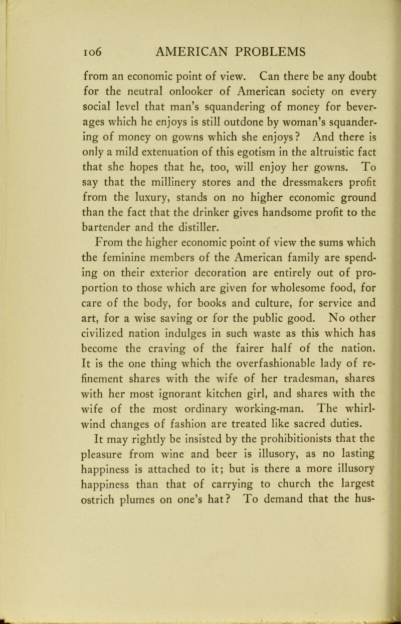 from an economic point of view. Can there be any doubt for the neutral onlooker of American society on every social level that man’s squandering of money for bever- ages which he enjoys is still outdone by woman’s squander- ing of money on gowns which she enjoys? And there is only a mild extenuation of this egotism in the altruistic fact that she hopes that he, too, will enjoy her gowns. To say that the millinery stores and the dressmakers profit from the luxury, stands on no higher economic ground than the fact that the drinker gives handsome profit to the bartender and the distiller. From the higher economic point of view the sums which the feminine members of the American family are spend- ing on their exterior decoration are entirely out of pro- portion to those which are given for wholesome food, for care of the body, for books and culture, for service and art, for a wise saving or for the public good. No other civilized nation indulges in such waste as this which has become the craving of the fairer half of the nation. It is the one thing which the overfashionable lady of re- finement shares with the wife of her tradesman, shares with her most ignorant kitchen girl, and shares with the wife of the most ordinary working-man. The whirl- wind changes of fashion are treated like sacred duties. It may rightly be insisted by the prohibitionists that the pleasure from wine and beer is illusory, as no lasting happiness is attached to it; but is there a more illusory happiness than that of carrying to church the largest ostrich plumes on one’s hat? To demand that the hus-