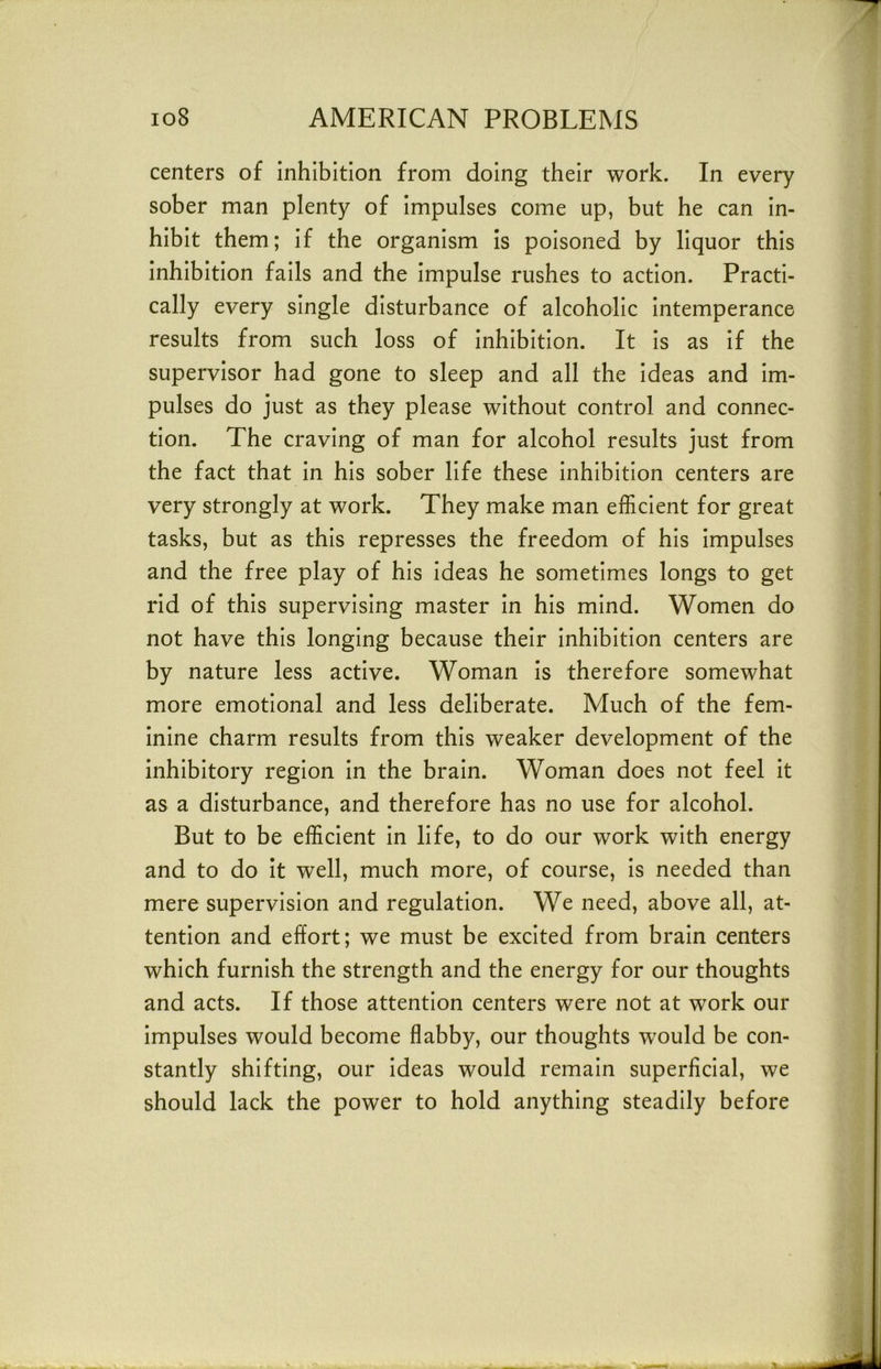 centers of inhibition from doing their work. In every sober man plenty of impulses come up, but he can in- hibit them; if the organism is poisoned by liquor this inhibition fails and the impulse rushes to action. Practi- cally every single disturbance of alcoholic intemperance results from such loss of inhibition. It is as if the supervisor had gone to sleep and all the ideas and im- pulses do just as they please without control and connec- tion. The craving of man for alcohol results just from the fact that in his sober life these inhibition centers are very strongly at work. They make man efficient for great tasks, but as this represses the freedom of his impulses and the free play of his ideas he sometimes longs to get rid of this supervising master in his mind. Women do not have this longing because their inhibition centers are by nature less active. Woman is therefore somewhat more emotional and less deliberate. Much of the fem- inine charm results from this weaker development of the inhibitory region in the brain. Woman does not feel it as a disturbance, and therefore has no use for alcohol. But to be efficient in life, to do our work with energy and to do it well, much more, of course, is needed than mere supervision and regulation. We need, above all, at- tention and effort; we must be excited from brain centers which furnish the strength and the energy for our thoughts and acts. If those attention centers were not at work our impulses would become flabby, our thoughts would be con- stantly shifting, our ideas would remain superficial, we should lack the power to hold anything steadily before