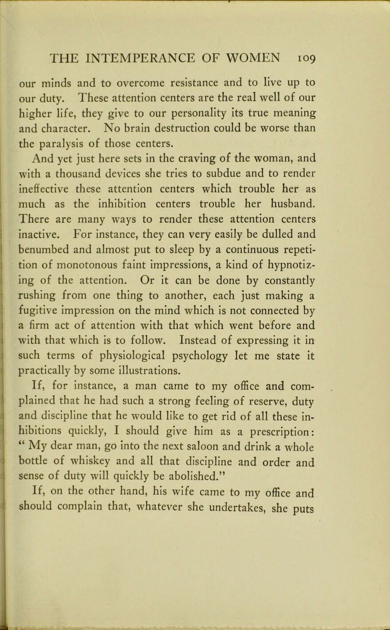 our minds and to overcome resistance and to live up to our duty. These attention centers are the real well of our higher life, they give to our personality its true meaning and character. No brain destruction could be worse than the paralysis of those centers. And yet just here sets in the craving of the woman, and with a thousand devices she tries to subdue and to render ineffective these attention centers which trouble her as much as the inhibition centers trouble her husband. There are many ways to render these attention centers inactive. For instance, they can very easily be dulled and i benumbed and almost put to sleep by a continuous repeti- j tion of monotonous faint impressions, a kind of hypnotiz- ing of the attention. Or it can be done by constantly rushing from one thing to another, each just making a * fugitive impression on the mind which is not connected by i a firm act of attention with that which went before and i with that which is to follow. Instead of expressing it in } such terms of physiological psychology let me state it practically by some illustrations. If, for instance, a man came to my office and com- l plained that he had such a strong feeling of reserve, duty 1 and discipline that he would like to get rid of all these in- i hibitions quickly, I should give him as a prescription: “ My dear man, go into the next saloon and drink a whole ) bottle of whiskey and all that discipline and order and : sense of duty will quickly be abolished.” If, on the other hand, his wife came to my office and f should complain that, whatever she undertakes, she puts I 1,