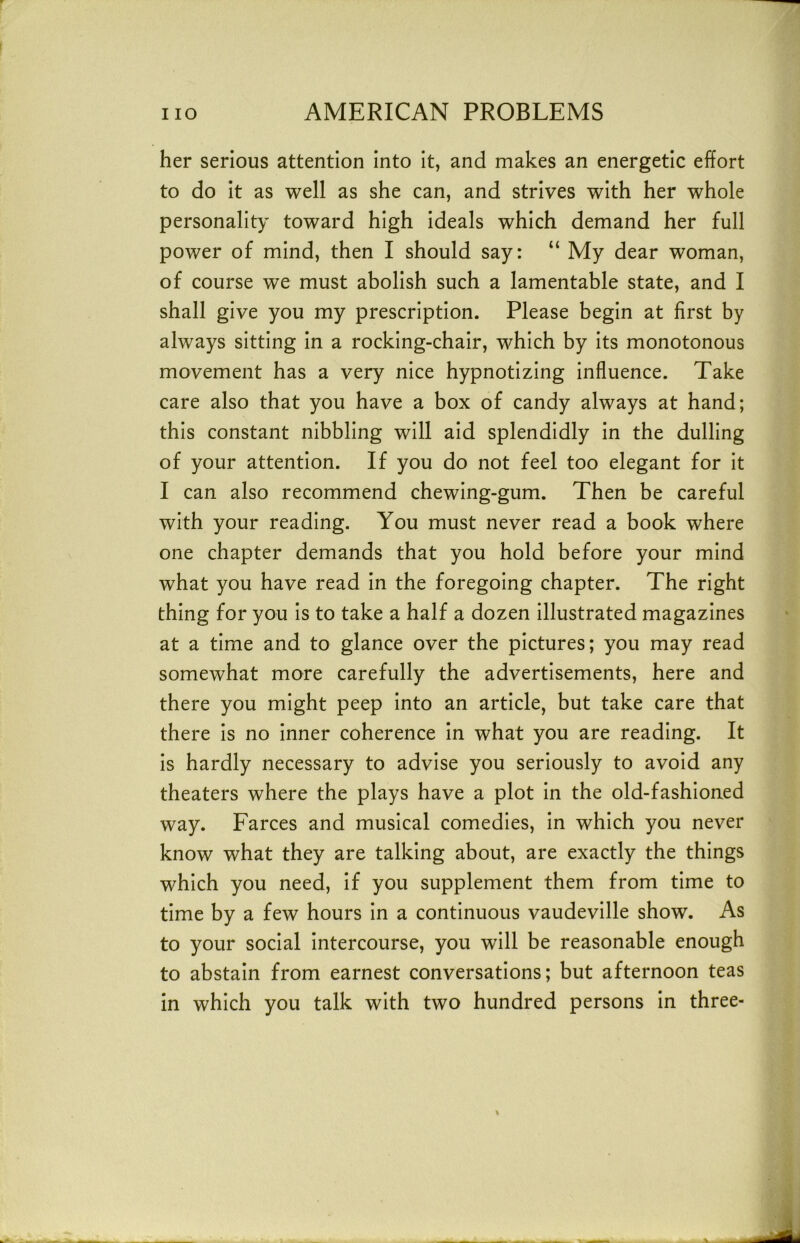 her serious attention into it, and makes an energetic effort to do it as well as she can, and strives with her whole personality toward high ideals which demand her full power of mind, then I should say: “ My dear woman, of course we must abolish such a lamentable state, and I shall give you my prescription. Please begin at first by always sitting in a rocking-chair, which by its monotonous movement has a very nice hypnotizing influence. Take care also that you have a box of candy always at hand; this constant nibbling will aid splendidly in the dulling of your attention. If you do not feel too elegant for it I can also recommend chewing-gum. Then be careful with your reading. You must never read a book where one chapter demands that you hold before your mind what you have read in the foregoing chapter. The right thing for you is to take a half a dozen illustrated magazines at a time and to glance over the pictures; you may read somewhat more carefully the advertisements, here and there you might peep into an article, but take care that there is no inner coherence in what you are reading. It is hardly necessary to advise you seriously to avoid any theaters where the plays have a plot in the old-fashioned way. Farces and musical comedies, in which you never know what they are talking about, are exactly the things which you need, if you supplement them from time to time by a few hours in a continuous vaudeville show. As to your social intercourse, you will be reasonable enough to abstain from earnest conversations; but afternoon teas in which you talk with two hundred persons in three-