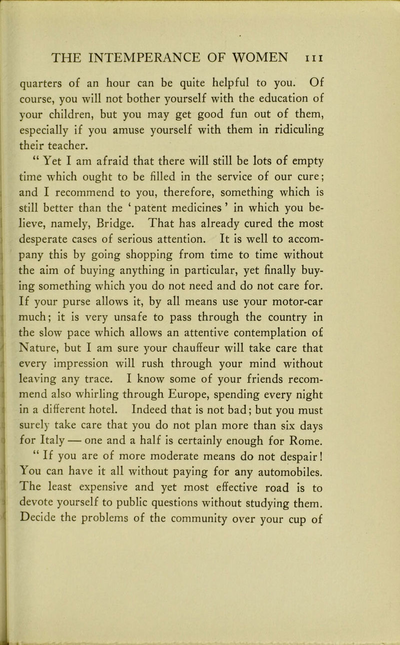 quarters of an hour can be quite helpful to you. Of course, you will not bother yourself with the education of your children, but you may get good fun out of them, especially if you amuse yourself with them in ridiculing their teacher. “ Yet I am afraid that there will still be lots of empty time which ought to be filled in the service of our cure; and I recommend to you, therefore, something which is still better than the ‘ patent medicines ’ in which you be- lieve, namely. Bridge. That has already cured the most desperate cases of serious attention. It is well to accom- pany this by going shopping from time to time without the aim of buying anything in particular, yet finally buy- ing something which you do not need and do not care for. If your purse allows it, by all means use your motor-car much; it is very unsafe to pass through the country in the slow pace which allows an attentive contemplation of Nature, but I am sure your chauffeur will take care that every impression will rush through your mind without leaving any trace. I know some of your friends recom- mend also whirling through Europe, spending every night in a different hotel. Indeed that is not bad; but you must surely take care that you do not plan more than six days for Italy — one and a half is certainly enough for Rome. “ If you are of more moderate means do not despair! You can have it all without paying for any automobiles. The least expensive and yet most effective road is to devote yourself to public questions without studying them. Decide the problems of the community over your cup of