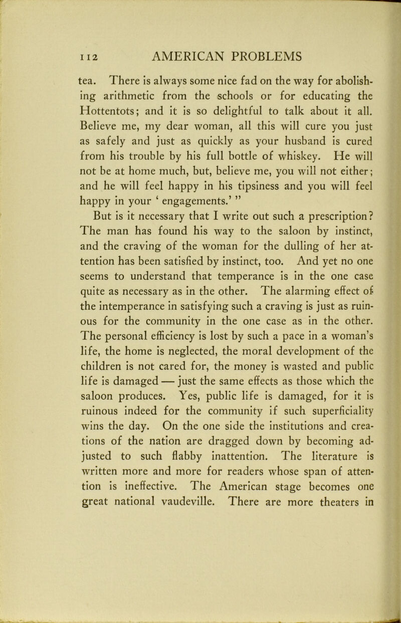 tea. There is always some nice fad on the way for abolish- ing arithmetic from the schools or for educating the Hottentots; and it is so delightful to talk about it all. Believe me, my dear woman, all this will cure you just as safely and just as quickly as your husband Is cured from his trouble by his full bottle of whiskey. He will not be at home much, but, believe me, you will not either; and he will feel happy In his tIpsIness and you will feel happy In your ‘ engagements.’ ” But is It necessary that I write out such a prescription? The man has found his way to the saloon by Instinct, and the craving of the woman for the dulling of her at- tention has been satisfied by Instinct, too. And yet no one seems to understand that temperance Is In the one case quite as necessary as In the other. The alarming effect of the Intemperance In satisfying such a craving Is just as ruin- ous for the community In the one case as In the other. The personal efficiency Is lost by such a pace in a woman’s life, the home Is neglected, the moral development of the children Is not cared for, the money Is wasted and public life Is damaged — just the same effects as those which the saloon produces. Yes, public life Is damaged, for It Is ruinous Indeed for the community If such superficiality wins the day. On the one side the Institutions and crea- tions of the nation are dragged down by becoming ad- justed to such flabby Inattention. The literature Is written more and more for readers whose span of atten- tion Is Ineffective. The American stage becomes one great national vaudeville. There are more theaters In