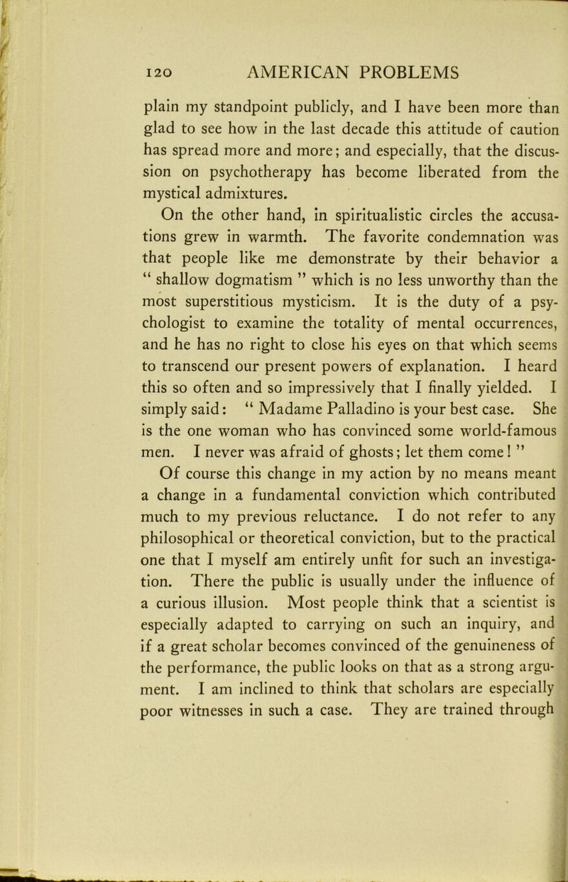 plain my standpoint publicly, and I have been more than glad to see how in the last decade this attitude of caution has spread more and more; and especially, that the discus- sion on psychotherapy has become liberated from the mystical admixtures. On the other hand, in spiritualistic circles the accusa- tions grew in warmth. The favorite condemnation was that people like me demonstrate by their behavior a “ shallow dogmatism ” which is no less unworthy than the most superstitious mysticism. It is the duty of a psy- chologist to examine the totality of mental occurrences, and he has no right to close his eyes on that which seems to transcend our present powers of explanation. I heard this so often and so impressively that I finally yielded. I simply said: “ Madame Palladino is your best case. She is the one woman who has convinced some world-famous men. I never was afraid of ghosts; let them come! ” Of course this change in my action by no means meant a change in a fundamental conviction which contributed much to my previous reluctance. I do not refer to any philosophical or theoretical conviction, but to the practical one that I myself am entirely unfit for such an investiga- tion. There the public is usually under the influence of a curious illusion. Most people think that a scientist is especially adapted to carrying on such an inquiry, and if a great scholar becomes convinced of the genuineness of the performance, the public looks on that as a strong argu- ment. I am inclined to think that scholars are especially poor witnesses in such a case. They are trained through