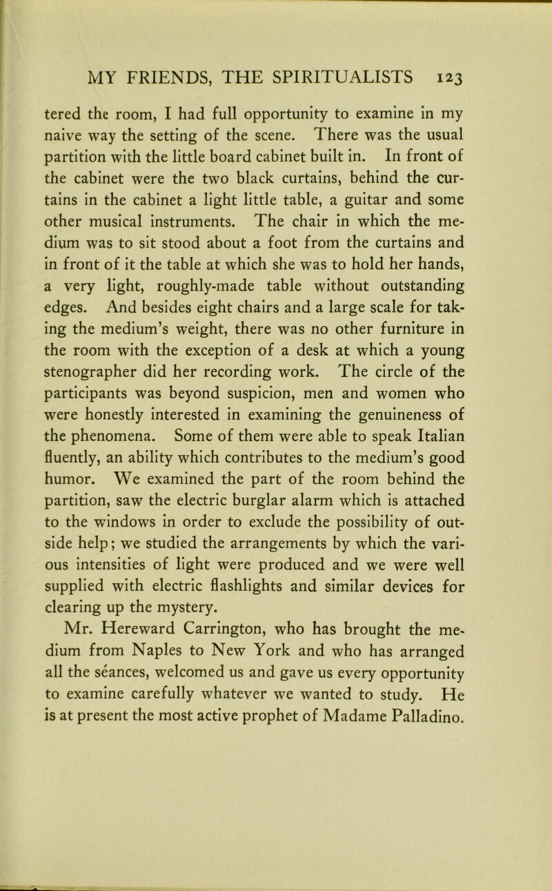 tered the room, I had full opportunity to examine in my naive way the setting of the scene. There was the usual partition with the little board cabinet built in. In front of the cabinet were the two black curtains, behind the cur- tains in the cabinet a light little table, a guitar and some other musical instruments. The chair in which the me- dium was to sit stood about a foot from the curtains and in front of it the table at which she was to hold her hands, a very light, roughly-made table without outstanding edges. And besides eight chairs and a large scale for tak- ing the medium’s weight, there was no other furniture in the room with the exception of a desk at which a young stenographer did her recording work. The circle of the participants was beyond suspicion, men and women who were honestly interested in examining the genuineness of the phenomena. Some of them were able to speak Italian fluently, an ability which contributes to the medium’s good humor. We examined the part of the room behind the partition, saw the electric burglar alarm which is attached to the windows in order to exclude the possibility of out- side help; we studied the arrangements by which the vari- ous intensities of light were produced and we were well supplied with electric flashlights and similar devices for clearing up the mystery. Mr. Hereward Carrington, who has brought the me- dium from Naples to New York and who has arranged all the seances, welcomed us and gave us every opportunity to examine carefully whatever we wanted to study. He is at present the most active prophet of Madame Palladino.