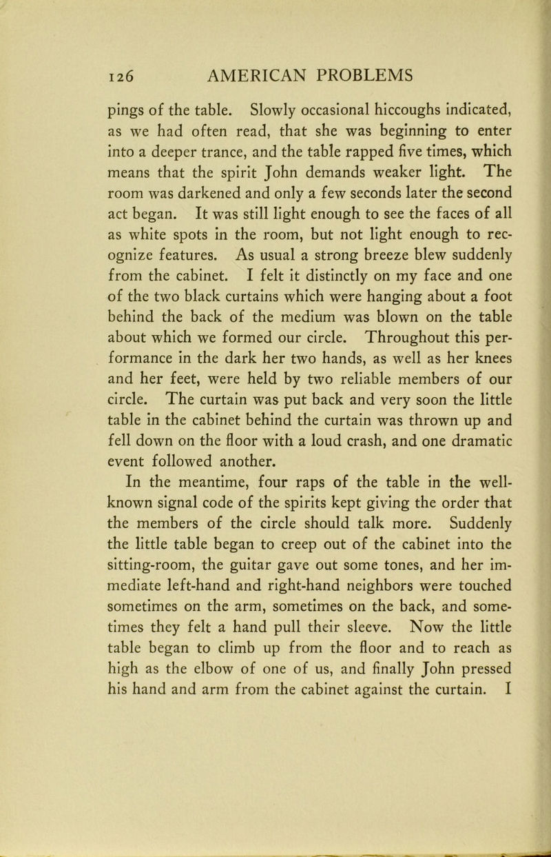 pings of the table. Slowly occasional hiccoughs indicated, as we had often read, that she was beginning to enter into a deeper trance, and the table rapped five times, which means that the spirit John demands weaker light. The room was darkened and only a few seconds later the second act began. It was still light enough to see the faces of all as white spots in the room, but not light enough to rec- ognize features. As usual a strong breeze blew suddenly from the cabinet. I felt it distinctly on my face and one of the two black curtains which were hanging about a foot behind the back of the medium was blown on the table about which we formed our circle. Throughout this per- formance in the dark her two hands, as well as her knees and her feet, were held by two reliable members of our circle. The curtain was put back and very soon the little table in the cabinet behind the curtain was thrown up and fell down on the floor with a loud crash, and one dramatic event followed another. In the meantime, four raps of the table in the well- known signal code of the spirits kept giving the order that the members of the circle should talk more. Suddenly the little table began to creep out of the cabinet into the sitting-room, the guitar gave out some tones, and her im- mediate left-hand and right-hand neighbors were touched sometimes on the arm, sometimes on the back, and some- times they felt a hand pull their sleeve. Now the little table began to climb up from the floor and to reach as high as the elbow of one of us, and finally John pressed his hand and arm from the cabinet against the curtain. I