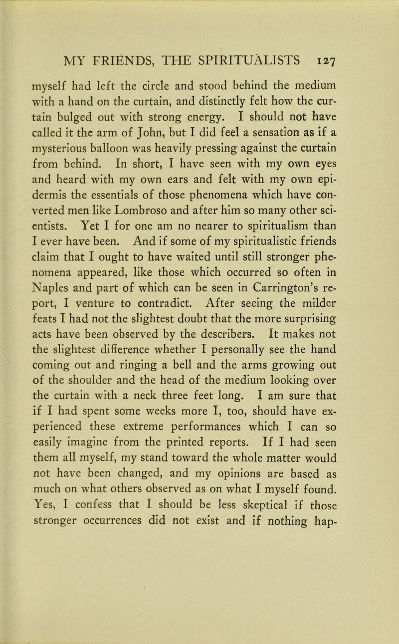 myself had left the circle and stood behind the medium with a hand on the curtain, and distinctly felt how the cur- tain bulged out with strong energy. I should not have called it the arm of John, but I did feel a sensation as if a mysterious balloon was heavily pressing against the curtain from behind. In short, I have seen with my own eyes and heard with my own ears and felt with my own epi- dermis the essentials of those phenomena which have con- verted men like Lombroso and after him so many other sci- entists. Yet I for one am no nearer to spiritualism than I ever have been. And if some of my spiritualistic friends claim that I ought to have waited until still stronger phe- nomena appeared, like those which occurred so often in Naples and part of which can be seen in Carrington’s re- port, I venture to contradict. After seeing the milder feats I had not the slightest doubt that the more surprising acts have been observed by the describers. It makes not the slightest difference whether I personally see the hand coming out and ringing a bell and the arms growing out of the shoulder and the head of the medium looking over the curtain with a neck three feet long. I am sure that if I had spent some weeks more I, too, should have ex- perienced these extreme performances which I can so easily imagine from the printed reports. If I had seen them all myself, my stand toward the whole matter would not have been changed, and my opinions are based as much on what others observed as on what I myself found. Yes, I confess that I should be less skeptical if those stronger occurrences did not exist and if nothing hap-