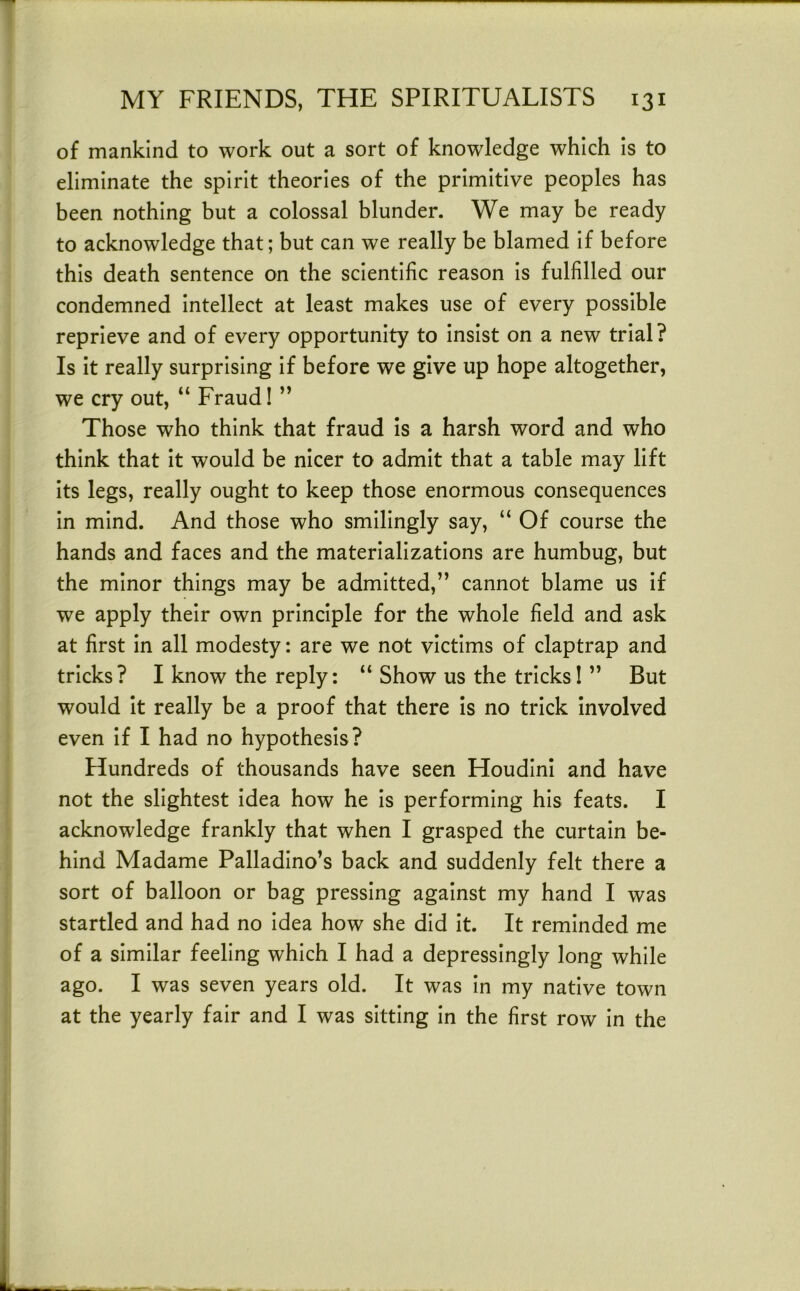 of mankind to work out a sort of knowledge which Is to eliminate the spirit theories of the primitive peoples has been nothing but a colossal blunder. We may be ready to acknowledge that; but can we really be blamed If before this death sentence on the scientific reason Is fulfilled our condemned Intellect at least makes use of every possible reprieve and of every opportunity to Insist on a new trial? Is it really surprising If before we give up hope altogether, we cry out, “ Fraud! ” Those who think that fraud is a harsh word and who think that it would be nicer to admit that a table may lift its legs, really ought to keep those enormous consequences in mind. And those who smilingly say, “ Of course the hands and faces and the materializations are humbug, but the minor things may be admitted,” cannot blame us if we apply their own principle for the whole field and ask at first in all modesty: are we not victims of claptrap and tricks? I know the reply: “ Show us the tricks! ” But would it really be a proof that there is no trick involved even if I had no hypothesis? Hundreds of thousands have seen Houdini and have not the slightest Idea how he Is performing his feats. I acknowledge frankly that when I grasped the curtain be- hind Madame Palladino’s back and suddenly felt there a sort of balloon or bag pressing against my hand I was startled and had no Idea how she did it. It reminded me of a similar feeling which I had a depressingly long while ago. I was seven years old. It was In my native town at the yearly fair and I was sitting In the first row In the