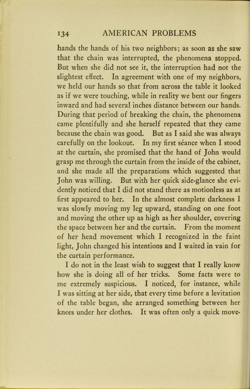 hands the hands of his two neighbors; as soon as she saw that the chain was interrupted, the phenomena stopped. But when she did not see it, the interruption had not the slightest effect. In agreement with one of my neighbors, we held our hands so that from across the table it looked as if we were touching, while in reality we bent our fingers inward and had several inches distance between our hands. During that period of breaking the chain, the phenomena came plentifully and she herself repeated that they came because the chain was good. But as I said she was always carefully on the lookout. In my first seance when I stood at the curtain, she promised that the hand of John would grasp me through the curtain from the inside of the cabinet, and she made all the preparations which suggested that John was willing. But with her quick side-glance she evi- dently noticed that I did not stand there as motionless as at first appeared to her. In the almost complete darkness I was slowly moving my leg upward, standing on one foot and moving the other up as high as her shoulder, covering the space between her and the curtain. From the moment of her head movement which I recognized in the faint light, John changed his intentions and I waited in vain for the curtain performance. I do not in the least wish to suggest that I really know how she is doing all of her tricks. Some facts were to me extremely suspicious. I noticed, for instance, while I was sitting at her side, that every time before a levitation of the table began, she arranged something between her knees under her clothes. It was often only a quick move-
